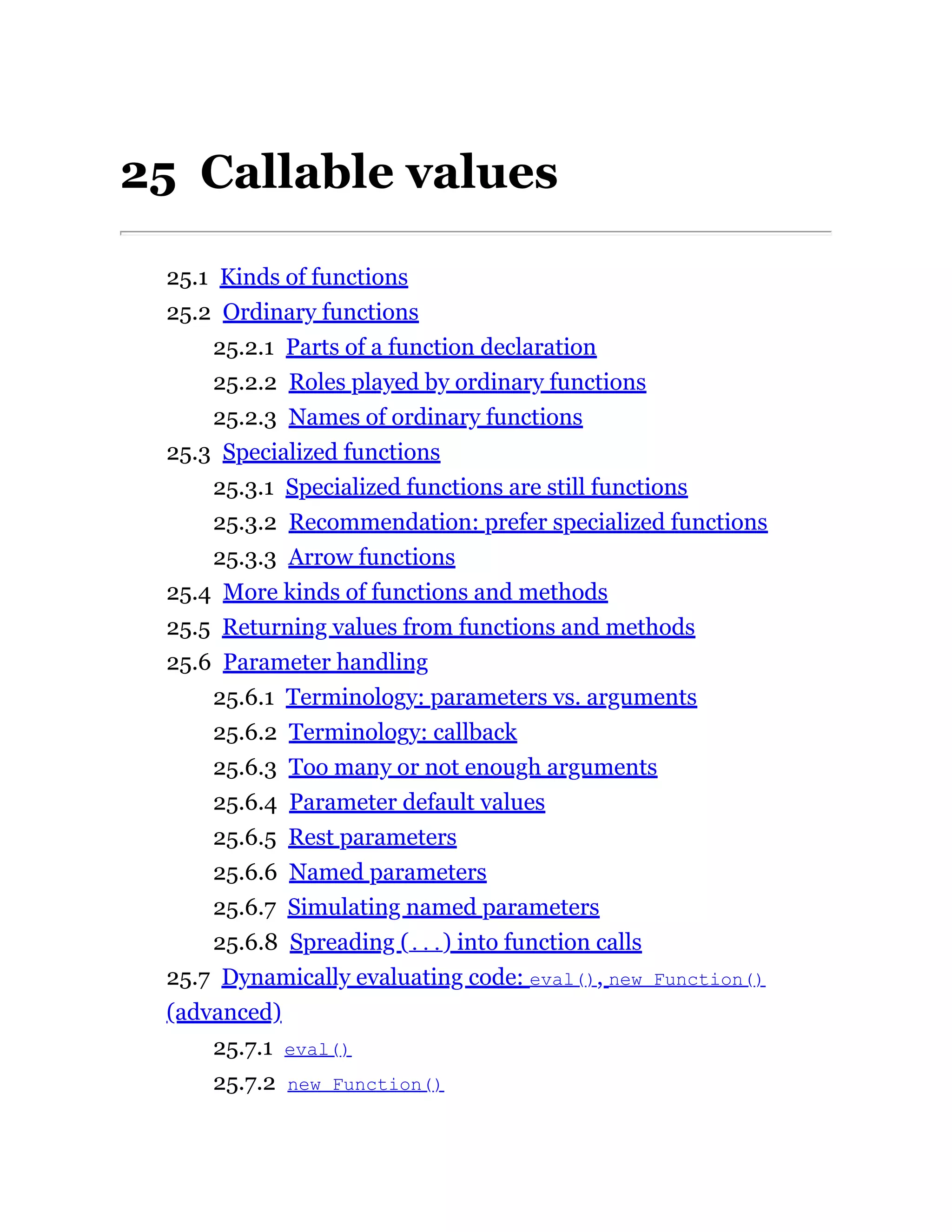 25 Callable values
25.1 Kinds of functions
25.2 Ordinary functions
25.2.1 Parts of a function declaration
25.2.2 Roles played by ordinary functions
25.2.3 Names of ordinary functions
25.3 Specialized functions
25.3.1 Specialized functions are still functions
25.3.2 Recommendation: prefer specialized functions
25.3.3 Arrow functions
25.4 More kinds of functions and methods
25.5 Returning values from functions and methods
25.6 Parameter handling
25.6.1 Terminology: parameters vs. arguments
25.6.2 Terminology: callback
25.6.3 Too many or not enough arguments
25.6.4 Parameter default values
25.6.5 Rest parameters
25.6.6 Named parameters
25.6.7 Simulating named parameters
25.6.8 Spreading (...) into function calls
25.7 Dynamically evaluating code: eval(), new Function()
(advanced)
25.7.1 eval()
25.7.2 new Function()
 