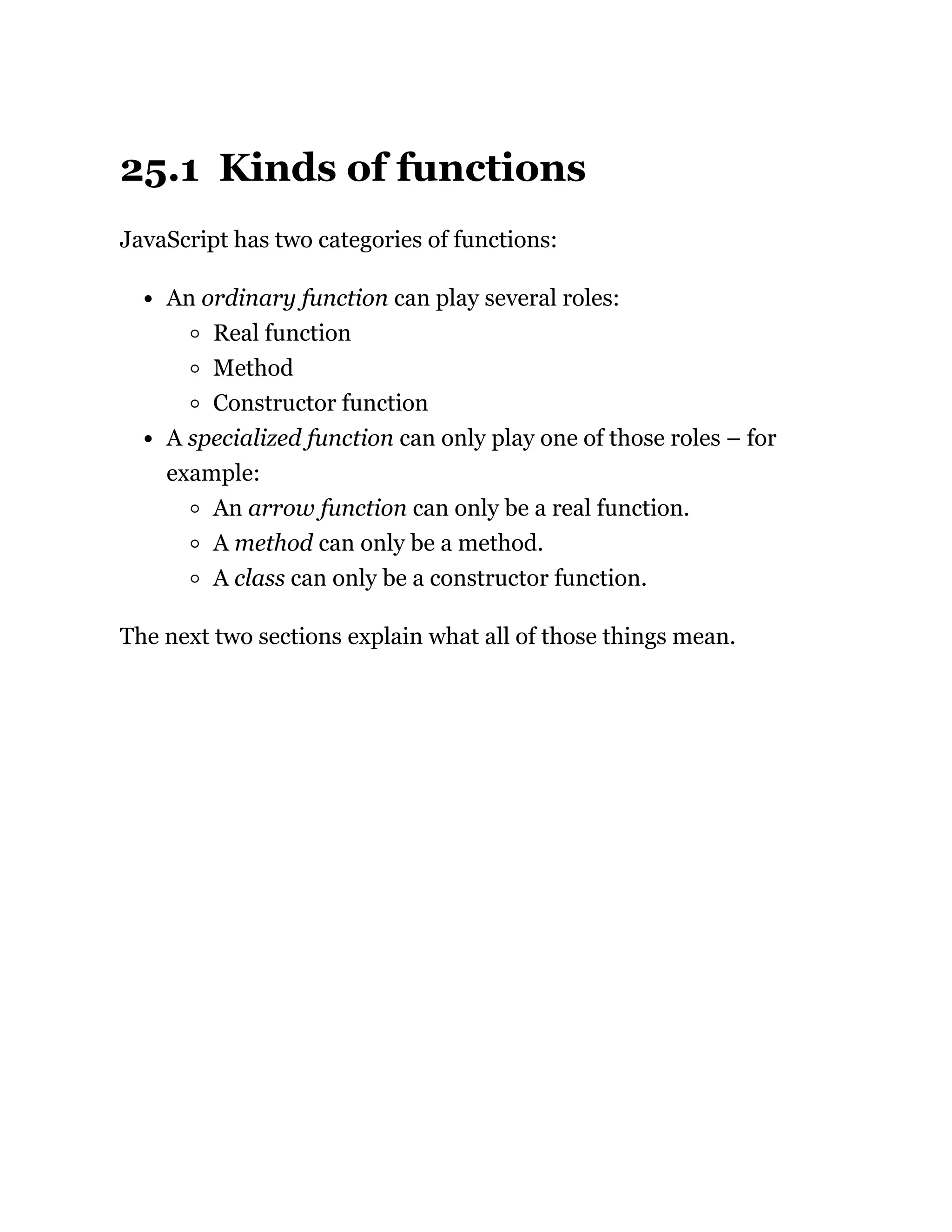 25.1 Kinds of functions
JavaScript has two categories of functions:
An ordinary function can play several roles:
Real function
Method
Constructor function
A specialized function can only play one of those roles – for
example:
An arrow function can only be a real function.
A method can only be a method.
A class can only be a constructor function.
The next two sections explain what all of those things mean.
 