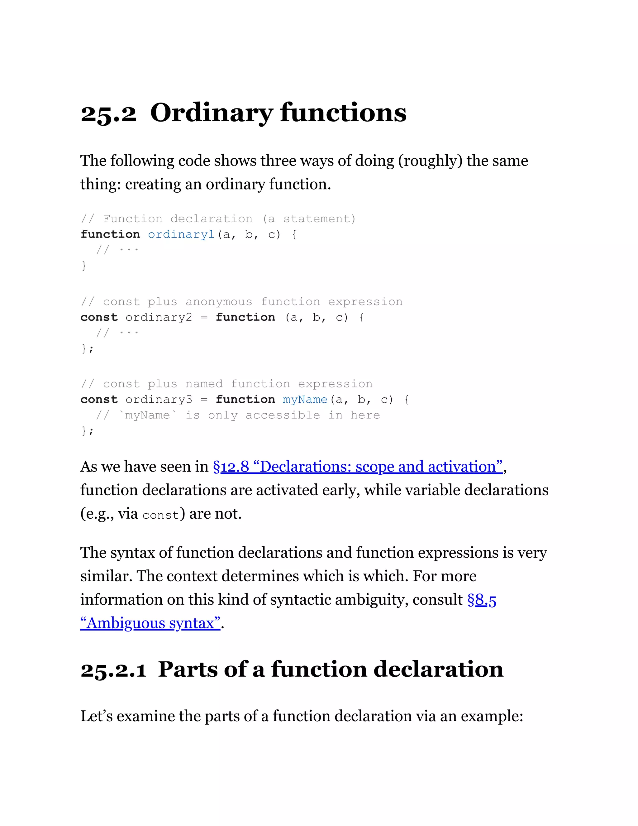 25.2 Ordinary functions
The following code shows three ways of doing (roughly) the same
thing: creating an ordinary function.
As we have seen in §12.8 “Declarations: scope and activation”,
function declarations are activated early, while variable declarations
(e.g., via const) are not.
The syntax of function declarations and function expressions is very
similar. The context determines which is which. For more
information on this kind of syntactic ambiguity, consult §8.5
“Ambiguous syntax”.
25.2.1 Parts of a function declaration
Let’s examine the parts of a function declaration via an example:
// Function declaration (a statement)
function ordinary1(a, b, c) {
// ···
}
// const plus anonymous function expression
const ordinary2 = function (a, b, c) {
// ···
};
// const plus named function expression
const ordinary3 = function myName(a, b, c) {
// `myName` is only accessible in here
};
 