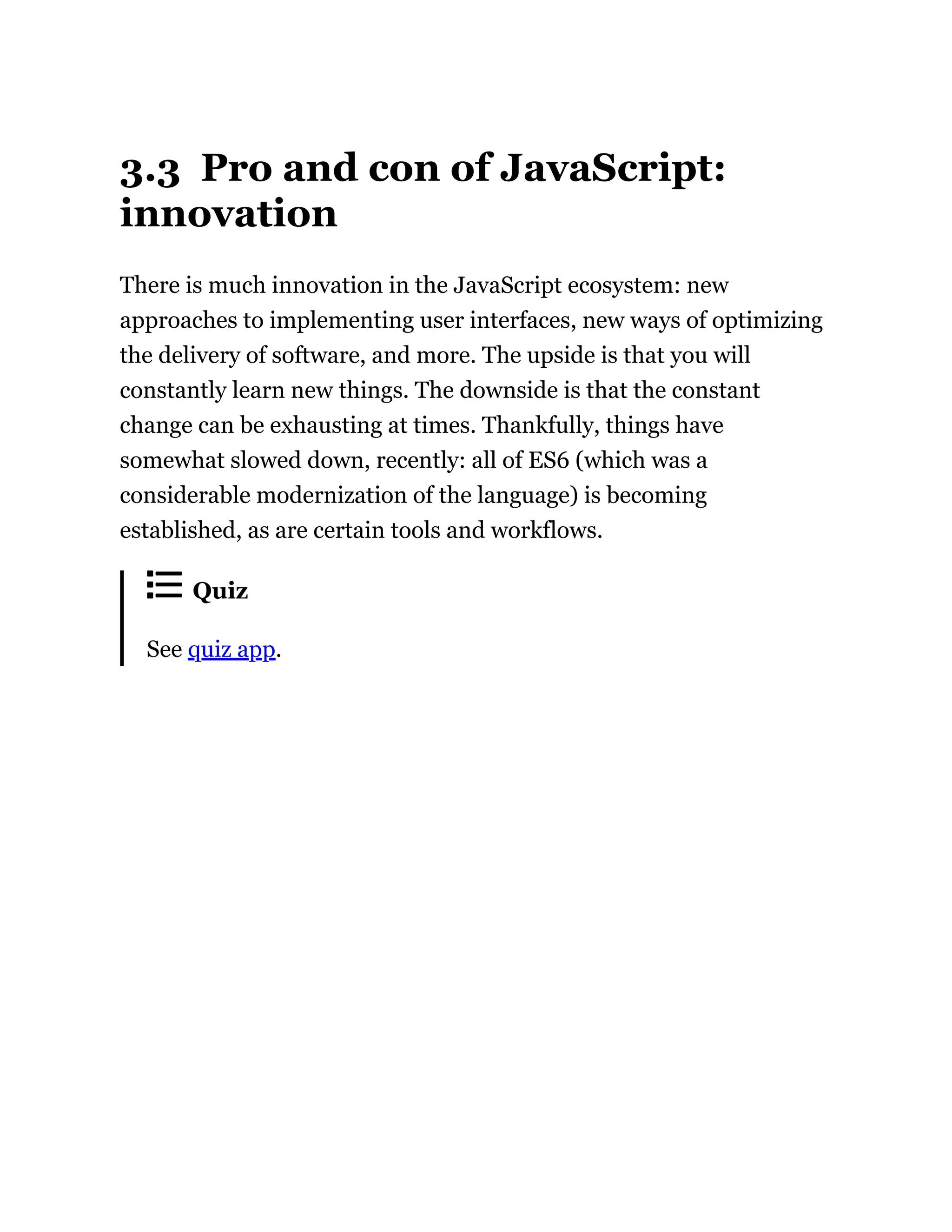 3.3 Pro and con of JavaScript:
innovation
There is much innovation in the JavaScript ecosystem: new
approaches to implementing user interfaces, new ways of optimizing
the delivery of software, and more. The upside is that you will
constantly learn new things. The downside is that the constant
change can be exhausting at times. Thankfully, things have
somewhat slowed down, recently: all of ES6 (which was a
considerable modernization of the language) is becoming
established, as are certain tools and workflows.
Quiz
See quiz app.
 