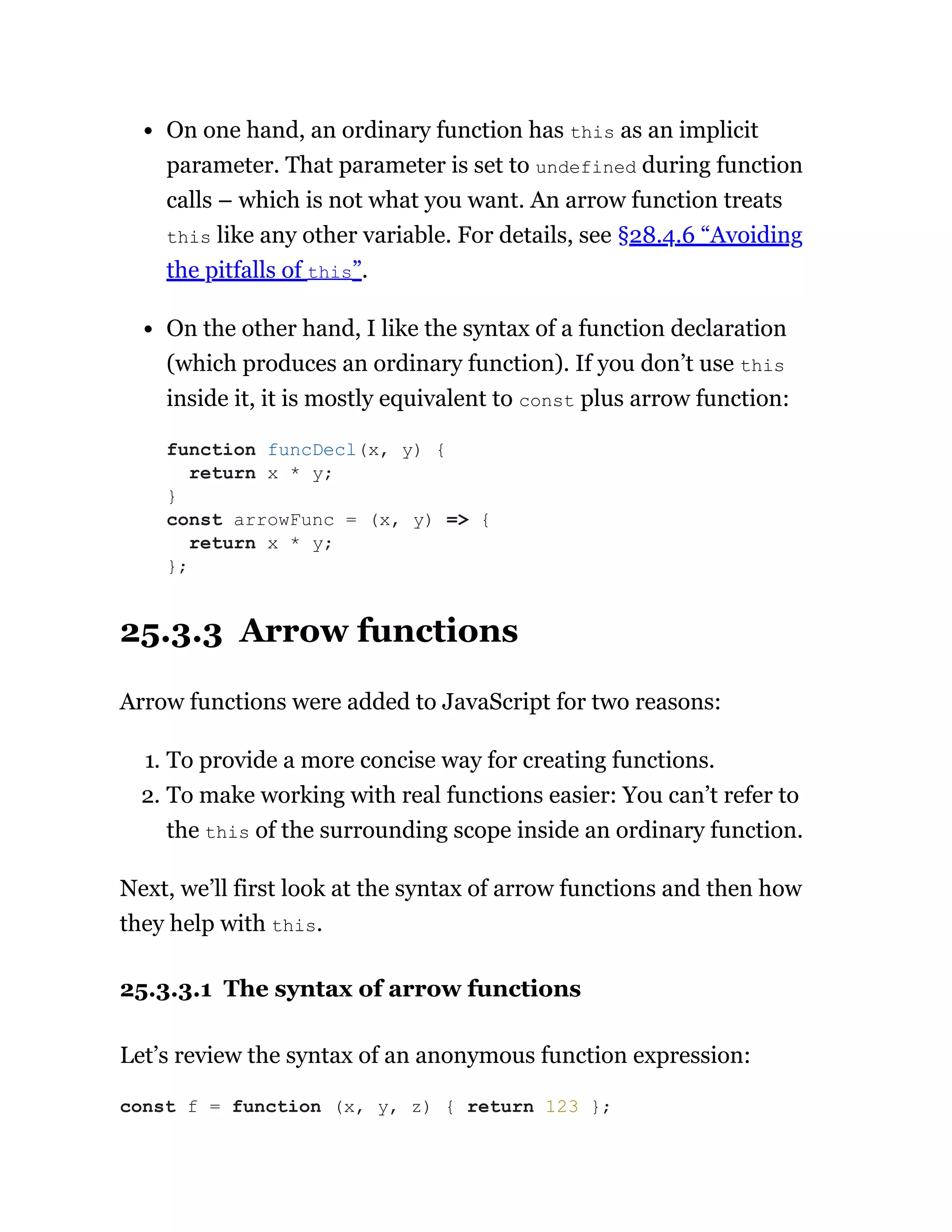 On one hand, an ordinary function has this as an implicit
parameter. That parameter is set to undefined during function
calls – which is not what you want. An arrow function treats
this like any other variable. For details, see §28.4.6 “Avoiding
the pitfalls of this”.
On the other hand, I like the syntax of a function declaration
(which produces an ordinary function). If you don’t use this
inside it, it is mostly equivalent to const plus arrow function:
25.3.3 Arrow functions
Arrow functions were added to JavaScript for two reasons:
1. To provide a more concise way for creating functions.
2. To make working with real functions easier: You can’t refer to
the this of the surrounding scope inside an ordinary function.
Next, we’ll first look at the syntax of arrow functions and then how
they help with this.
25.3.3.1 The syntax of arrow functions
Let’s review the syntax of an anonymous function expression:
function funcDecl(x, y) {
return x * y;
}
const arrowFunc = (x, y) => {
return x * y;
};
const f = function (x, y, z) { return 123 };
 