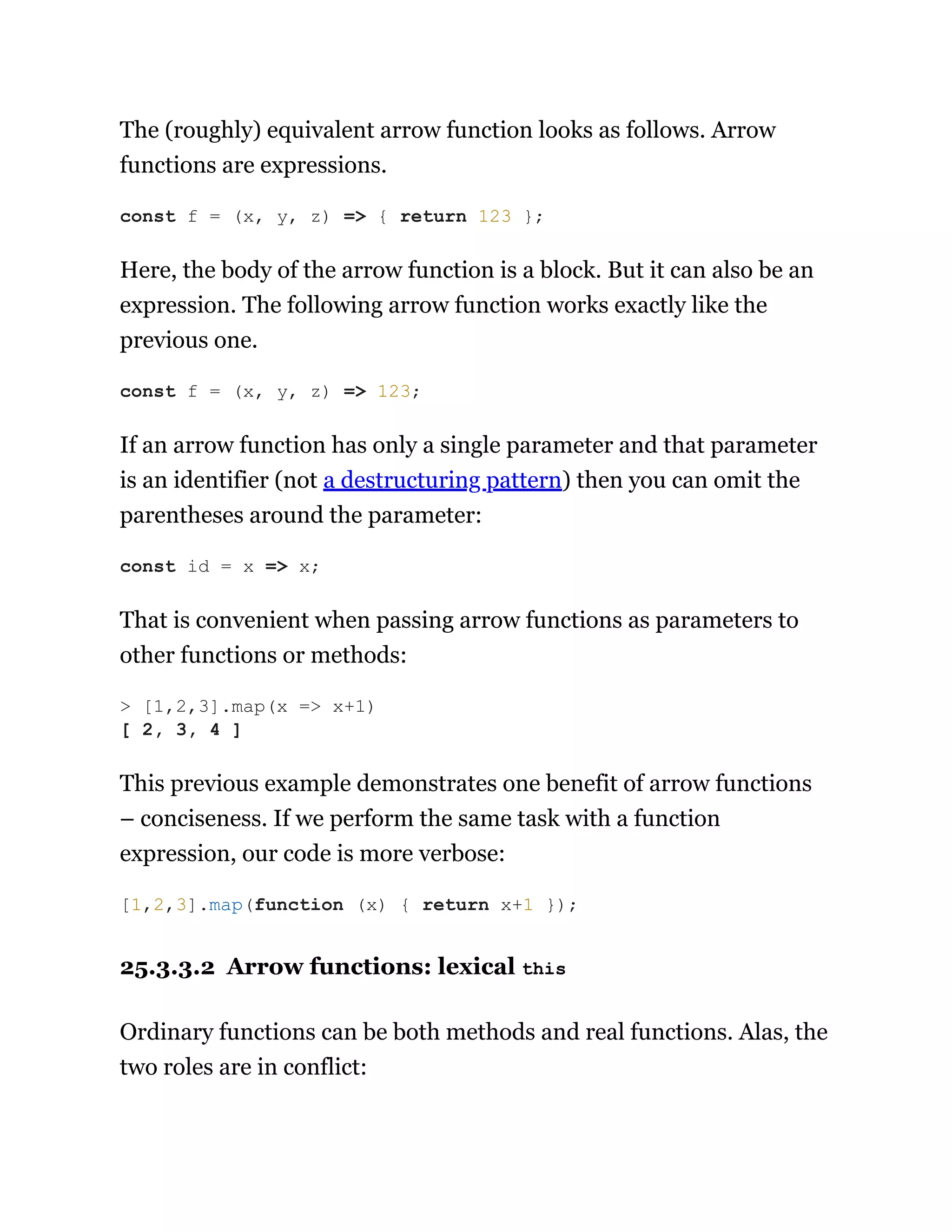 The (roughly) equivalent arrow function looks as follows. Arrow
functions are expressions.
Here, the body of the arrow function is a block. But it can also be an
expression. The following arrow function works exactly like the
previous one.
If an arrow function has only a single parameter and that parameter
is an identifier (not a destructuring pattern) then you can omit the
parentheses around the parameter:
That is convenient when passing arrow functions as parameters to
other functions or methods:
This previous example demonstrates one benefit of arrow functions
– conciseness. If we perform the same task with a function
expression, our code is more verbose:
25.3.3.2 Arrow functions: lexical this
Ordinary functions can be both methods and real functions. Alas, the
two roles are in conflict:
const f = (x, y, z) => { return 123 };
const f = (x, y, z) => 123;
const id = x => x;
> [1,2,3].map(x => x+1)
[ 2, 3, 4 ]
[1,2,3].map(function (x) { return x+1 });
 