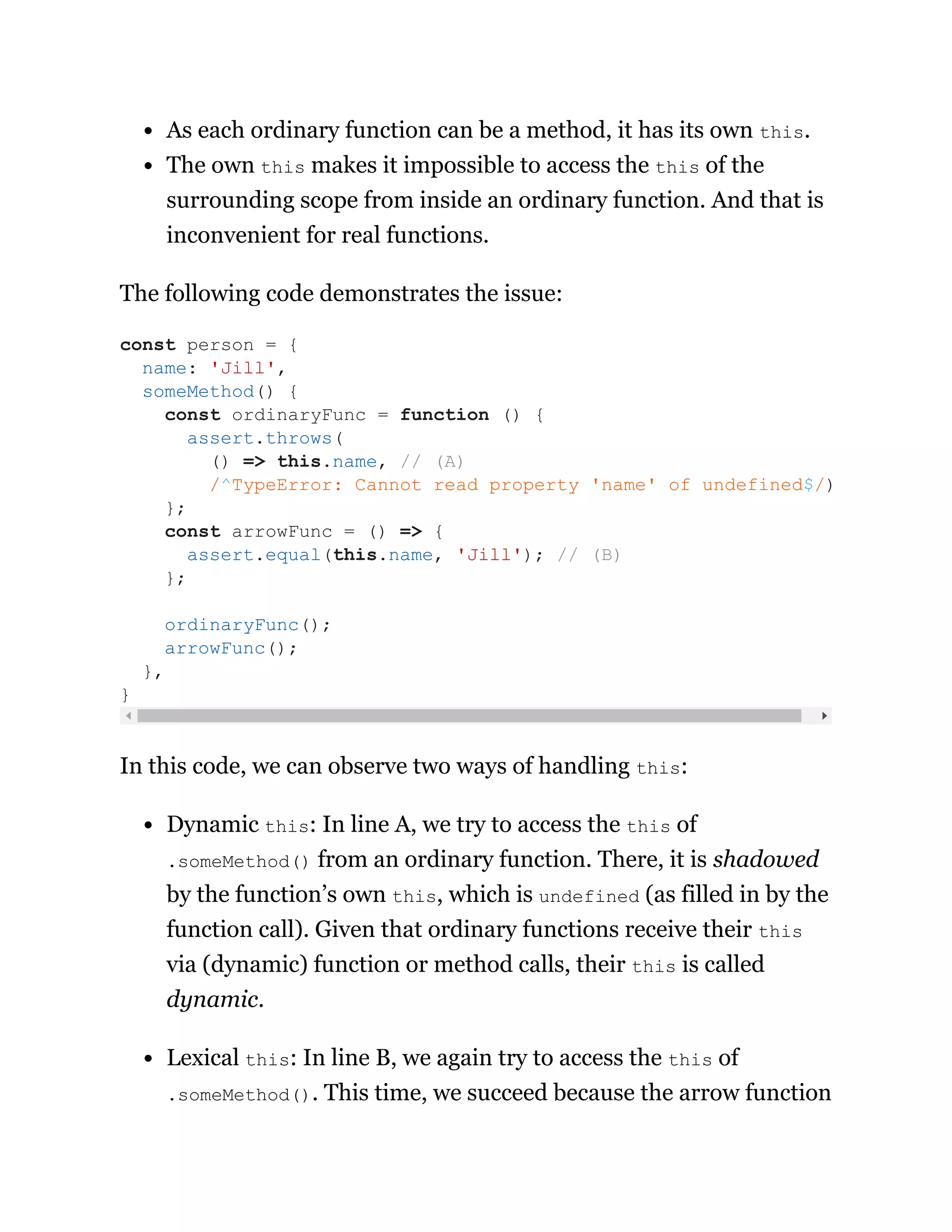 As each ordinary function can be a method, it has its own this.
The own this makes it impossible to access the this of the
surrounding scope from inside an ordinary function. And that is
inconvenient for real functions.
The following code demonstrates the issue:
In this code, we can observe two ways of handling this:
Dynamic this: In line A, we try to access the this of
.someMethod() from an ordinary function. There, it is shadowed
by the function’s own this, which is undefined (as filled in by the
function call). Given that ordinary functions receive their this
via (dynamic) function or method calls, their this is called
dynamic.
Lexical this: In line B, we again try to access the this of
.someMethod(). This time, we succeed because the arrow function
const person = {
name: 'Jill',
someMethod() {
const ordinaryFunc = function () {
assert.throws(
() => this.name, // (A)
/^TypeError: Cannot read property 'name' of undefined$/)
};
const arrowFunc = () => {
assert.equal(this.name, 'Jill'); // (B)
};
ordinaryFunc();
arrowFunc();
},
}
 
