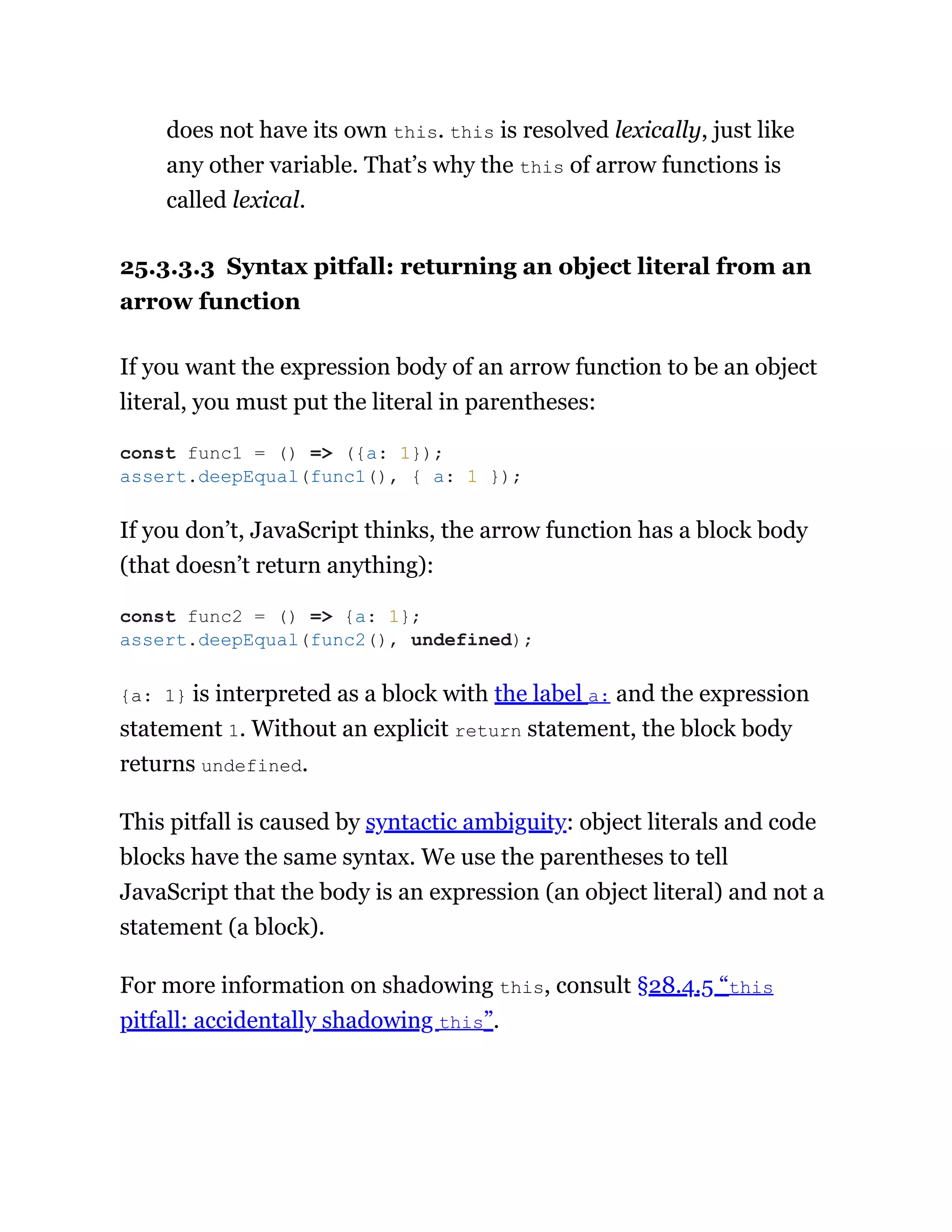 does not have its own this. this is resolved lexically, just like
any other variable. That’s why the this of arrow functions is
called lexical.
25.3.3.3 Syntax pitfall: returning an object literal from an
arrow function
If you want the expression body of an arrow function to be an object
literal, you must put the literal in parentheses:
If you don’t, JavaScript thinks, the arrow function has a block body
(that doesn’t return anything):
{a: 1} is interpreted as a block with the label a: and the expression
statement 1. Without an explicit return statement, the block body
returns undefined.
This pitfall is caused by syntactic ambiguity: object literals and code
blocks have the same syntax. We use the parentheses to tell
JavaScript that the body is an expression (an object literal) and not a
statement (a block).
For more information on shadowing this, consult §28.4.5 “this
pitfall: accidentally shadowing this”.
const func1 = () => ({a: 1});
assert.deepEqual(func1(), { a: 1 });
const func2 = () => {a: 1};
assert.deepEqual(func2(), undefined);
 