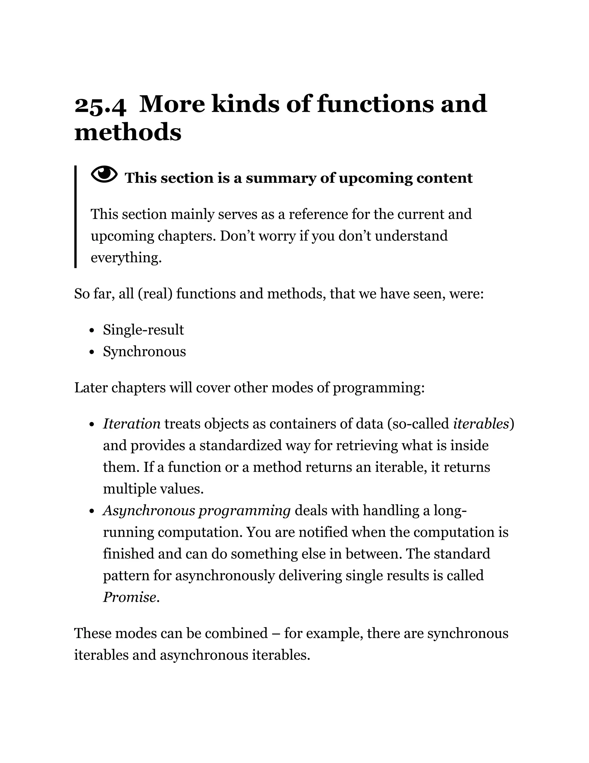 25.4 More kinds of functions and
methods
This section is a summary of upcoming content
This section mainly serves as a reference for the current and
upcoming chapters. Don’t worry if you don’t understand
everything.
So far, all (real) functions and methods, that we have seen, were:
Single-result
Synchronous
Later chapters will cover other modes of programming:
Iteration treats objects as containers of data (so-called iterables)
and provides a standardized way for retrieving what is inside
them. If a function or a method returns an iterable, it returns
multiple values.
Asynchronous programming deals with handling a long-
running computation. You are notified when the computation is
finished and can do something else in between. The standard
pattern for asynchronously delivering single results is called
Promise.
These modes can be combined – for example, there are synchronous
iterables and asynchronous iterables.
 