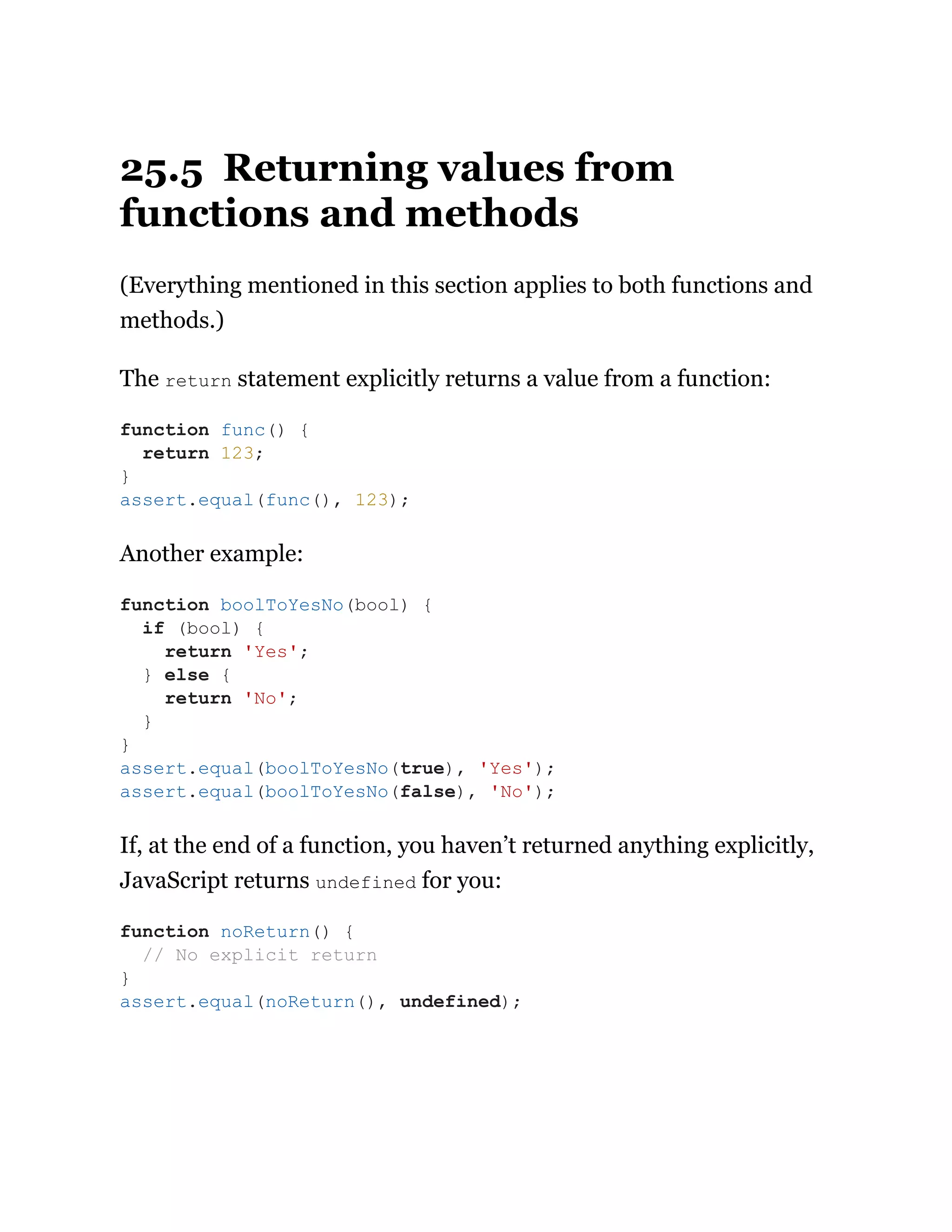 25.5 Returning values from
functions and methods
(Everything mentioned in this section applies to both functions and
methods.)
The return statement explicitly returns a value from a function:
Another example:
If, at the end of a function, you haven’t returned anything explicitly,
JavaScript returns undefined for you:
function func() {
return 123;
}
assert.equal(func(), 123);
function boolToYesNo(bool) {
if (bool) {
return 'Yes';
} else {
return 'No';
}
}
assert.equal(boolToYesNo(true), 'Yes');
assert.equal(boolToYesNo(false), 'No');
function noReturn() {
// No explicit return
}
assert.equal(noReturn(), undefined);
 