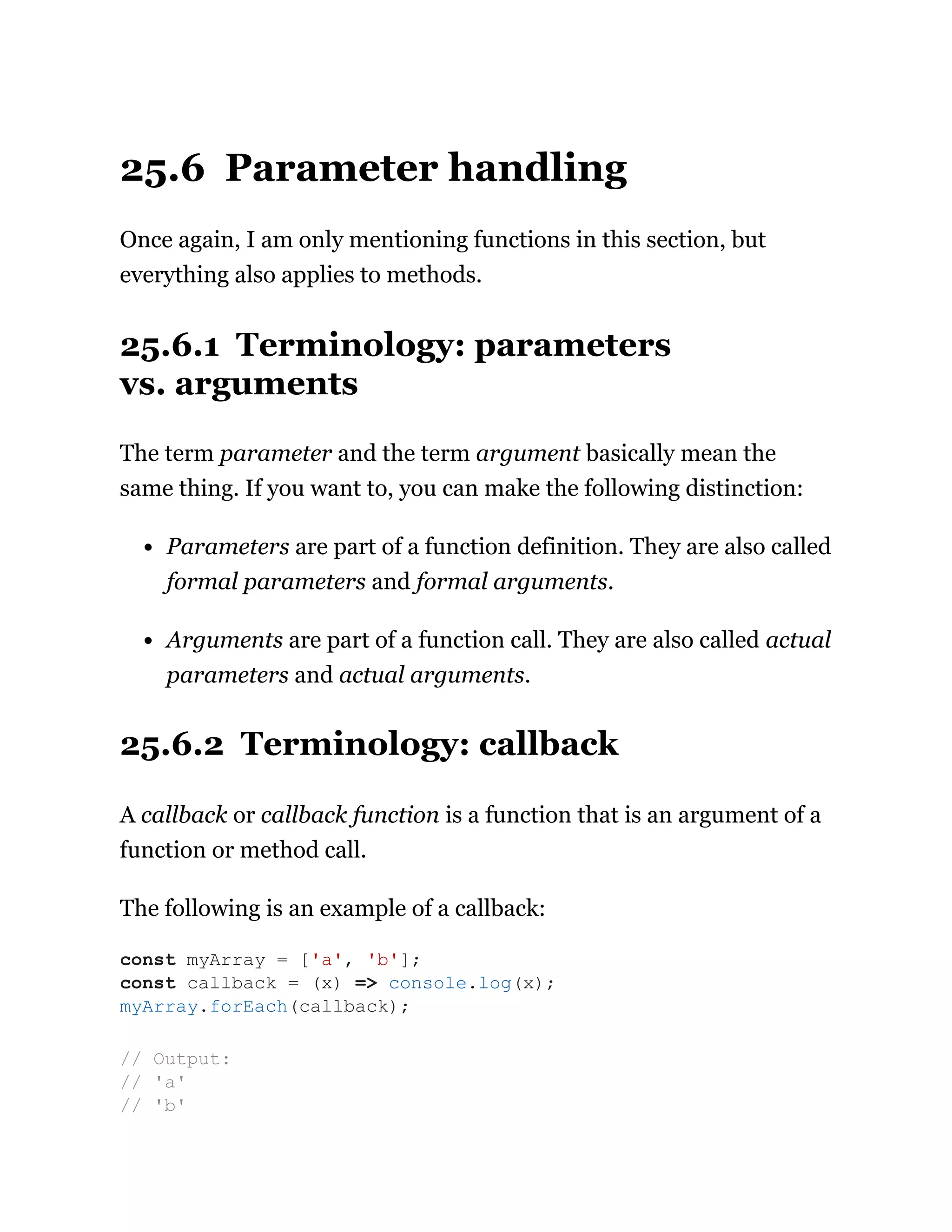 25.6 Parameter handling
Once again, I am only mentioning functions in this section, but
everything also applies to methods.
25.6.1 Terminology: parameters
vs. arguments
The term parameter and the term argument basically mean the
same thing. If you want to, you can make the following distinction:
Parameters are part of a function definition. They are also called
formal parameters and formal arguments.
Arguments are part of a function call. They are also called actual
parameters and actual arguments.
25.6.2 Terminology: callback
A callback or callback function is a function that is an argument of a
function or method call.
The following is an example of a callback:
const myArray = ['a', 'b'];
const callback = (x) => console.log(x);
myArray.forEach(callback);
// Output:
// 'a'
// 'b'
 