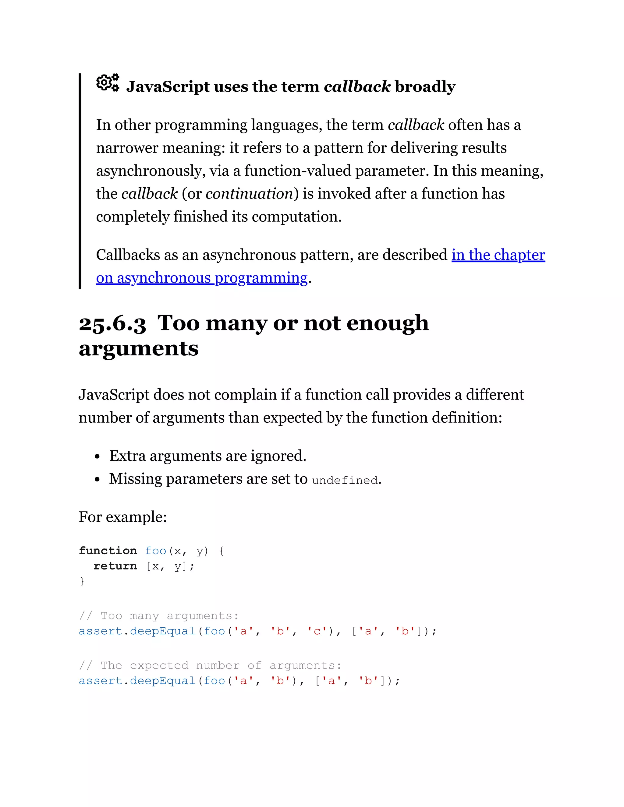 JavaScript uses the term callback broadly
In other programming languages, the term callback often has a
narrower meaning: it refers to a pattern for delivering results
asynchronously, via a function-valued parameter. In this meaning,
the callback (or continuation) is invoked after a function has
completely finished its computation.
Callbacks as an asynchronous pattern, are described in the chapter
on asynchronous programming.
25.6.3 Too many or not enough
arguments
JavaScript does not complain if a function call provides a different
number of arguments than expected by the function definition:
Extra arguments are ignored.
Missing parameters are set to undefined.
For example:
function foo(x, y) {
return [x, y];
}
// Too many arguments:
assert.deepEqual(foo('a', 'b', 'c'), ['a', 'b']);
// The expected number of arguments:
assert.deepEqual(foo('a', 'b'), ['a', 'b']);
 