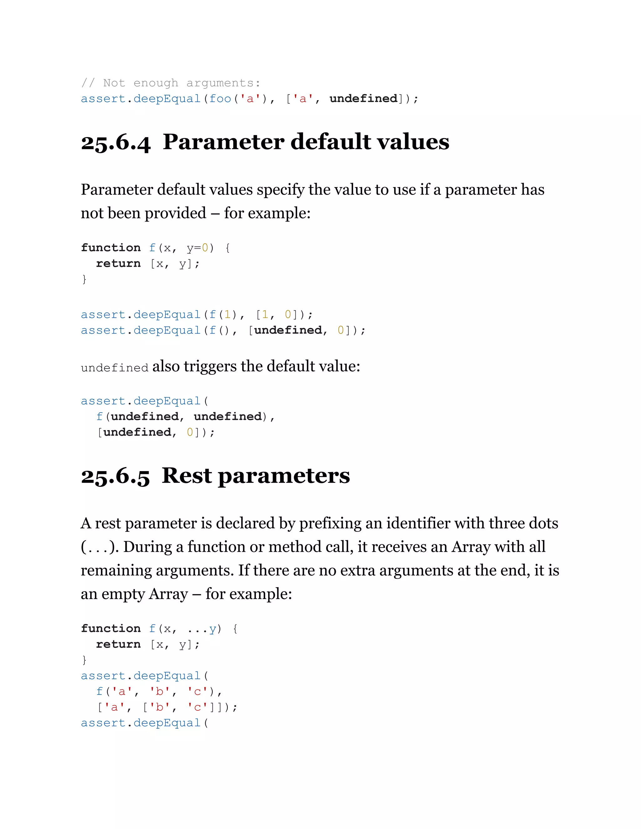 25.6.4 Parameter default values
Parameter default values specify the value to use if a parameter has
not been provided – for example:
undefined also triggers the default value:
25.6.5 Rest parameters
A rest parameter is declared by prefixing an identifier with three dots
(...). During a function or method call, it receives an Array with all
remaining arguments. If there are no extra arguments at the end, it is
an empty Array – for example:
// Not enough arguments:
assert.deepEqual(foo('a'), ['a', undefined]);
function f(x, y=0) {
return [x, y];
}
assert.deepEqual(f(1), [1, 0]);
assert.deepEqual(f(), [undefined, 0]);
assert.deepEqual(
f(undefined, undefined),
[undefined, 0]);
function f(x, ...y) {
return [x, y];
}
assert.deepEqual(
f('a', 'b', 'c'),
['a', ['b', 'c']]);
assert.deepEqual(
 