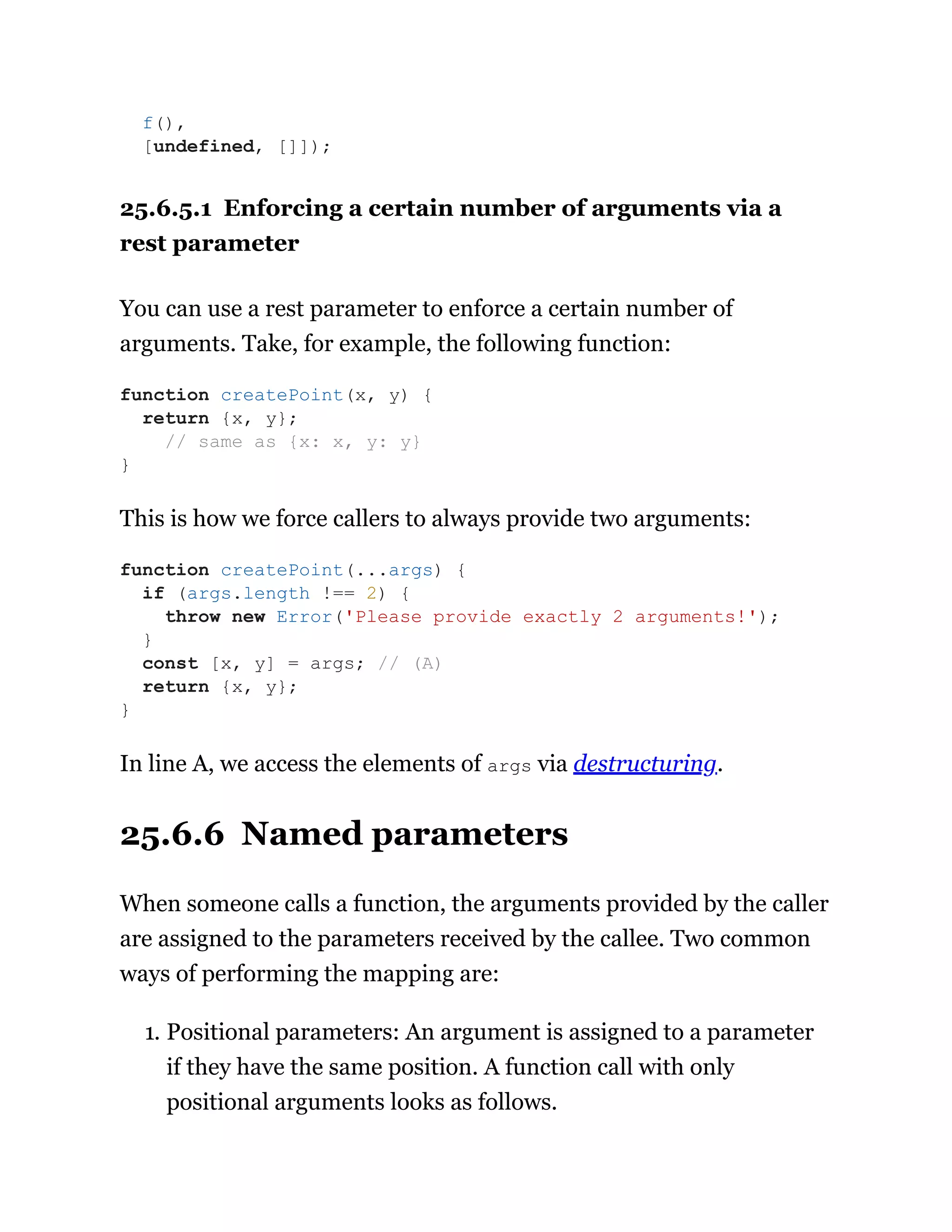 25.6.5.1 Enforcing a certain number of arguments via a
rest parameter
You can use a rest parameter to enforce a certain number of
arguments. Take, for example, the following function:
This is how we force callers to always provide two arguments:
In line A, we access the elements of args via destructuring.
25.6.6 Named parameters
When someone calls a function, the arguments provided by the caller
are assigned to the parameters received by the callee. Two common
ways of performing the mapping are:
1. Positional parameters: An argument is assigned to a parameter
if they have the same position. A function call with only
positional arguments looks as follows.
f(),
[undefined, []]);
function createPoint(x, y) {
return {x, y};
// same as {x: x, y: y}
}
function createPoint(...args) {
if (args.length !== 2) {
throw new Error('Please provide exactly 2 arguments!');
}
const [x, y] = args; // (A)
return {x, y};
}
 