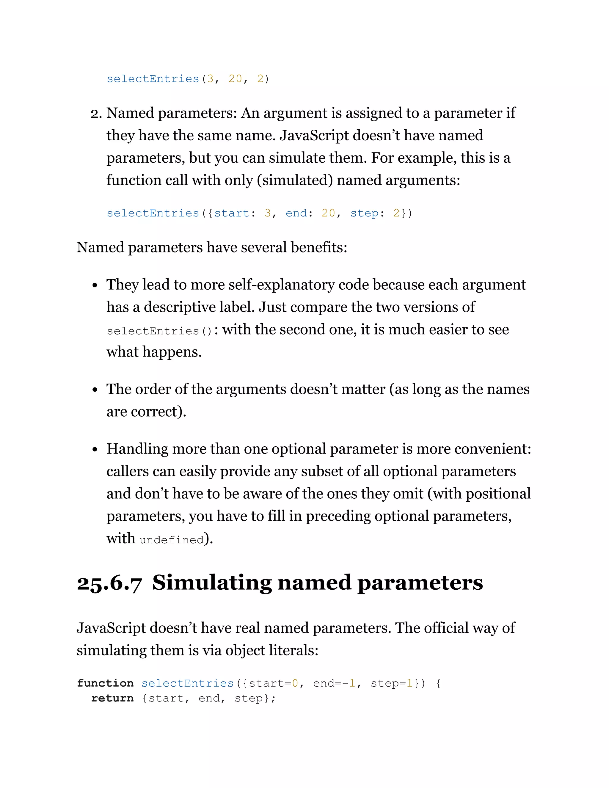 2. Named parameters: An argument is assigned to a parameter if
they have the same name. JavaScript doesn’t have named
parameters, but you can simulate them. For example, this is a
function call with only (simulated) named arguments:
Named parameters have several benefits:
They lead to more self-explanatory code because each argument
has a descriptive label. Just compare the two versions of
selectEntries(): with the second one, it is much easier to see
what happens.
The order of the arguments doesn’t matter (as long as the names
are correct).
Handling more than one optional parameter is more convenient:
callers can easily provide any subset of all optional parameters
and don’t have to be aware of the ones they omit (with positional
parameters, you have to fill in preceding optional parameters,
with undefined).
25.6.7 Simulating named parameters
JavaScript doesn’t have real named parameters. The official way of
simulating them is via object literals:
selectEntries(3, 20, 2)
selectEntries({start: 3, end: 20, step: 2})
function selectEntries({start=0, end=-1, step=1}) {
return {start, end, step};
 