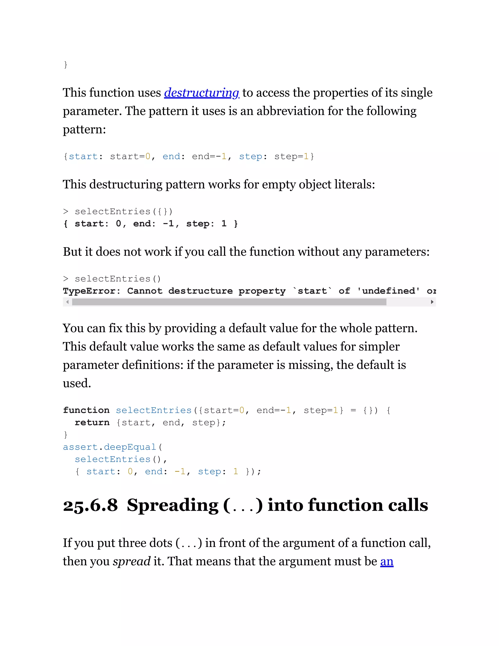 This function uses destructuring to access the properties of its single
parameter. The pattern it uses is an abbreviation for the following
pattern:
This destructuring pattern works for empty object literals:
But it does not work if you call the function without any parameters:
You can fix this by providing a default value for the whole pattern.
This default value works the same as default values for simpler
parameter definitions: if the parameter is missing, the default is
used.
25.6.8 Spreading (...) into function calls
If you put three dots (...) in front of the argument of a function call,
then you spread it. That means that the argument must be an
}
{start: start=0, end: end=-1, step: step=1}
> selectEntries({})
{ start: 0, end: -1, step: 1 }
> selectEntries()
TypeError: Cannot destructure property `start` of 'undefined' or
function selectEntries({start=0, end=-1, step=1} = {}) {
return {start, end, step};
}
assert.deepEqual(
selectEntries(),
{ start: 0, end: -1, step: 1 });
 