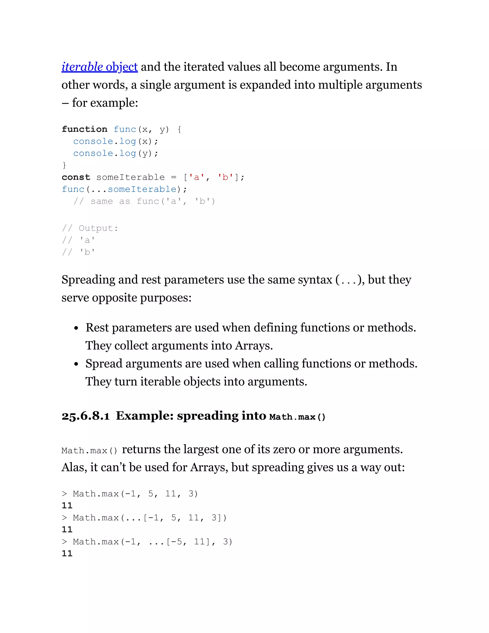 iterable object and the iterated values all become arguments. In
other words, a single argument is expanded into multiple arguments
– for example:
Spreading and rest parameters use the same syntax (...), but they
serve opposite purposes:
Rest parameters are used when defining functions or methods.
They collect arguments into Arrays.
Spread arguments are used when calling functions or methods.
They turn iterable objects into arguments.
25.6.8.1 Example: spreading into Math.max()
Math.max() returns the largest one of its zero or more arguments.
Alas, it can’t be used for Arrays, but spreading gives us a way out:
function func(x, y) {
console.log(x);
console.log(y);
}
const someIterable = ['a', 'b'];
func(...someIterable);
// same as func('a', 'b')
// Output:
// 'a'
// 'b'
> Math.max(-1, 5, 11, 3)
11
> Math.max(...[-1, 5, 11, 3])
11
> Math.max(-1, ...[-5, 11], 3)
11
 