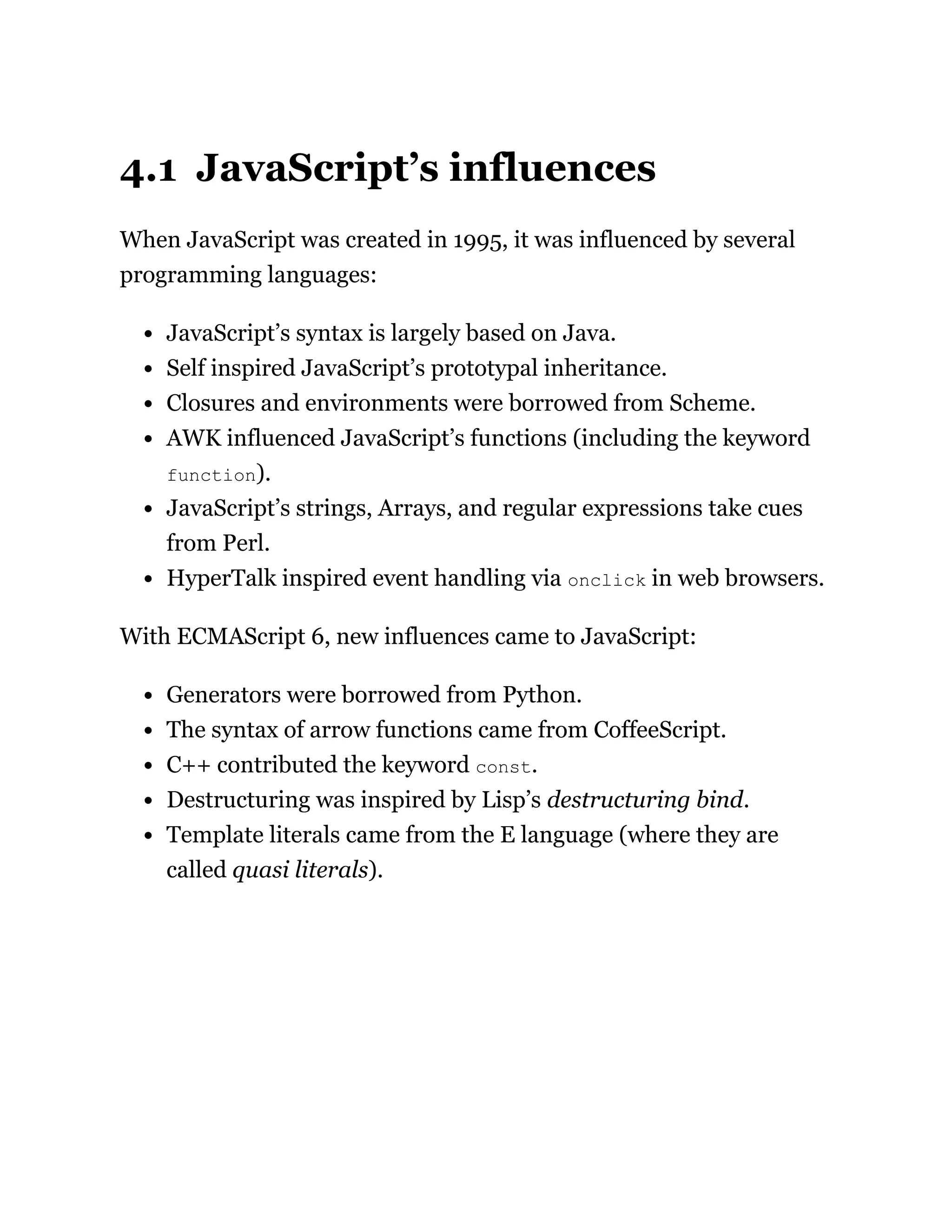 4.1 JavaScript’s influences
When JavaScript was created in 1995, it was influenced by several
programming languages:
JavaScript’s syntax is largely based on Java.
Self inspired JavaScript’s prototypal inheritance.
Closures and environments were borrowed from Scheme.
AWK influenced JavaScript’s functions (including the keyword
function).
JavaScript’s strings, Arrays, and regular expressions take cues
from Perl.
HyperTalk inspired event handling via onclick in web browsers.
With ECMAScript 6, new influences came to JavaScript:
Generators were borrowed from Python.
The syntax of arrow functions came from CoffeeScript.
C++ contributed the keyword const.
Destructuring was inspired by Lisp’s destructuring bind.
Template literals came from the E language (where they are
called quasi literals).
 