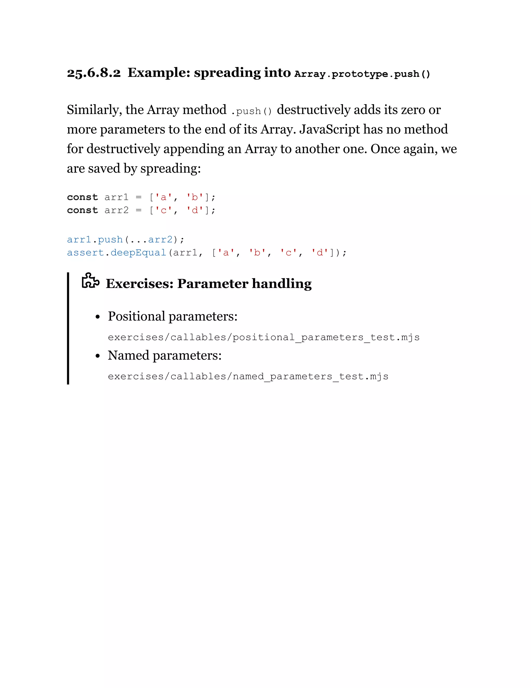 25.6.8.2 Example: spreading into Array.prototype.push()
Similarly, the Array method .push() destructively adds its zero or
more parameters to the end of its Array. JavaScript has no method
for destructively appending an Array to another one. Once again, we
are saved by spreading:
Exercises: Parameter handling
Positional parameters:
exercises/callables/positional_parameters_test.mjs
Named parameters:
exercises/callables/named_parameters_test.mjs
const arr1 = ['a', 'b'];
const arr2 = ['c', 'd'];
arr1.push(...arr2);
assert.deepEqual(arr1, ['a', 'b', 'c', 'd']);
 
