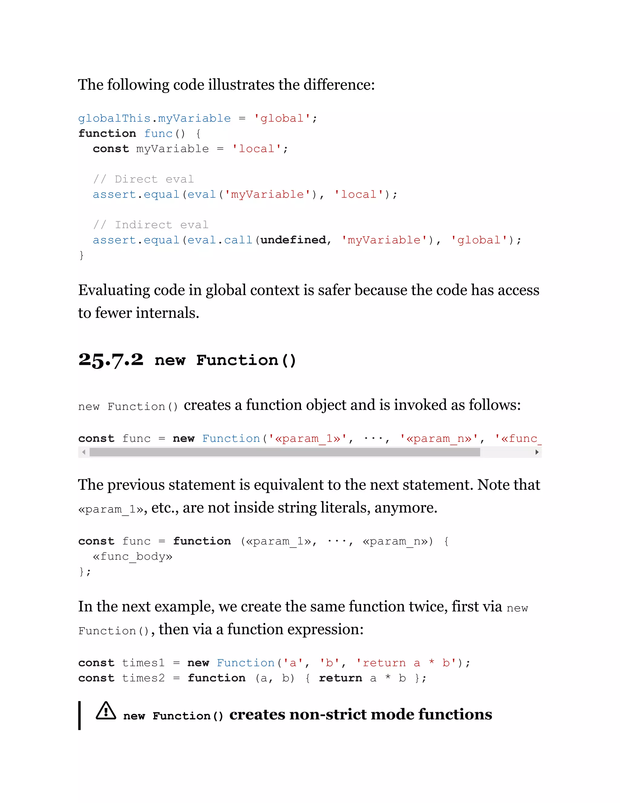 The following code illustrates the difference:
Evaluating code in global context is safer because the code has access
to fewer internals.
25.7.2 new Function()
new Function() creates a function object and is invoked as follows:
The previous statement is equivalent to the next statement. Note that
«param_1», etc., are not inside string literals, anymore.
In the next example, we create the same function twice, first via new
Function(), then via a function expression:
new Function() creates non-strict mode functions
globalThis.myVariable = 'global';
function func() {
const myVariable = 'local';
// Direct eval
assert.equal(eval('myVariable'), 'local');
// Indirect eval
assert.equal(eval.call(undefined, 'myVariable'), 'global');
}
const func = new Function('«param_1»', ···, '«param_n»', '«func_
const func = function («param_1», ···, «param_n») {
«func_body»
};
const times1 = new Function('a', 'b', 'return a * b');
const times2 = function (a, b) { return a * b };
 