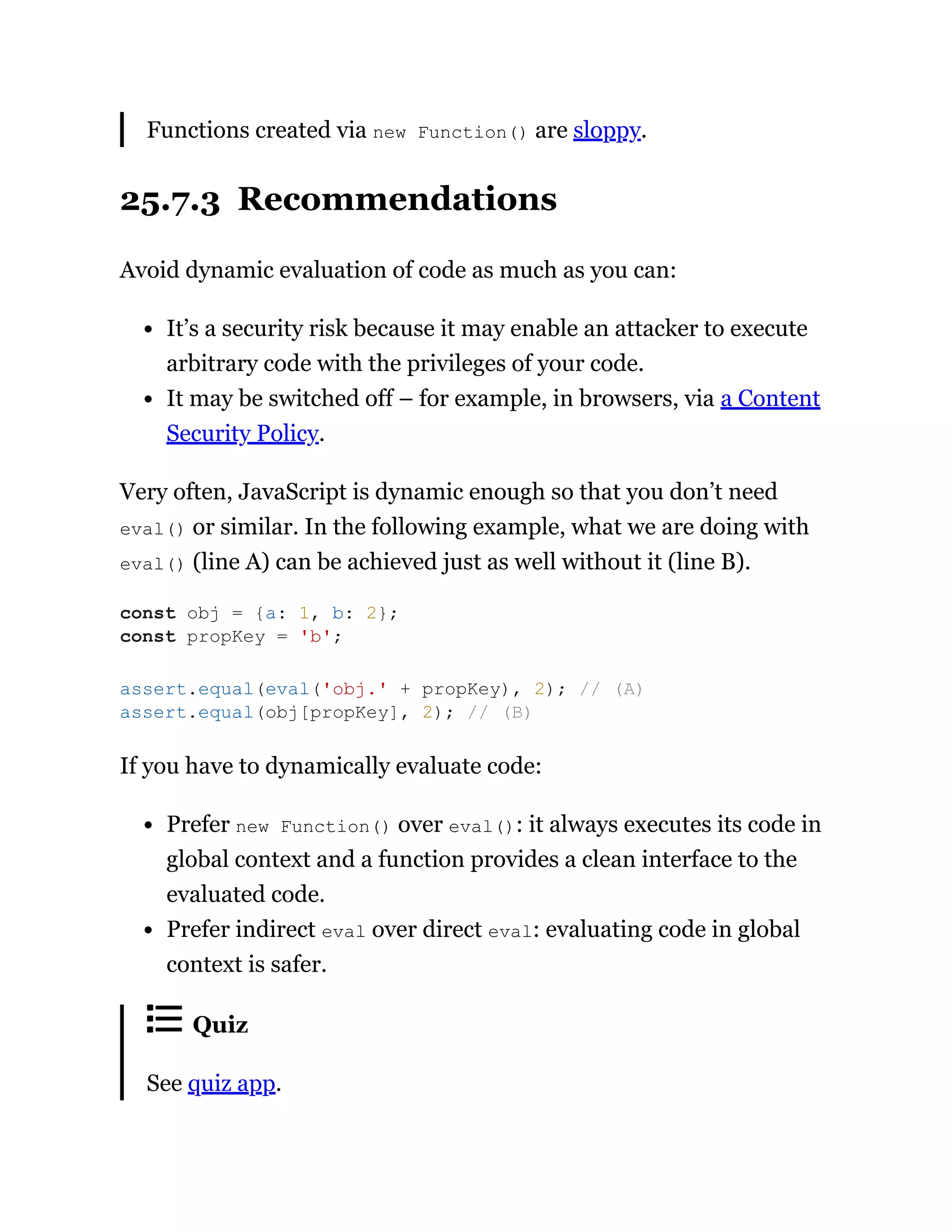 Functions created via new Function() are sloppy.
25.7.3 Recommendations
Avoid dynamic evaluation of code as much as you can:
It’s a security risk because it may enable an attacker to execute
arbitrary code with the privileges of your code.
It may be switched off – for example, in browsers, via a Content
Security Policy.
Very often, JavaScript is dynamic enough so that you don’t need
eval() or similar. In the following example, what we are doing with
eval() (line A) can be achieved just as well without it (line B).
If you have to dynamically evaluate code:
Prefer new Function() over eval(): it always executes its code in
global context and a function provides a clean interface to the
evaluated code.
Prefer indirect eval over direct eval: evaluating code in global
context is safer.
Quiz
See quiz app.
const obj = {a: 1, b: 2};
const propKey = 'b';
assert.equal(eval('obj.' + propKey), 2); // (A)
assert.equal(obj[propKey], 2); // (B)
 