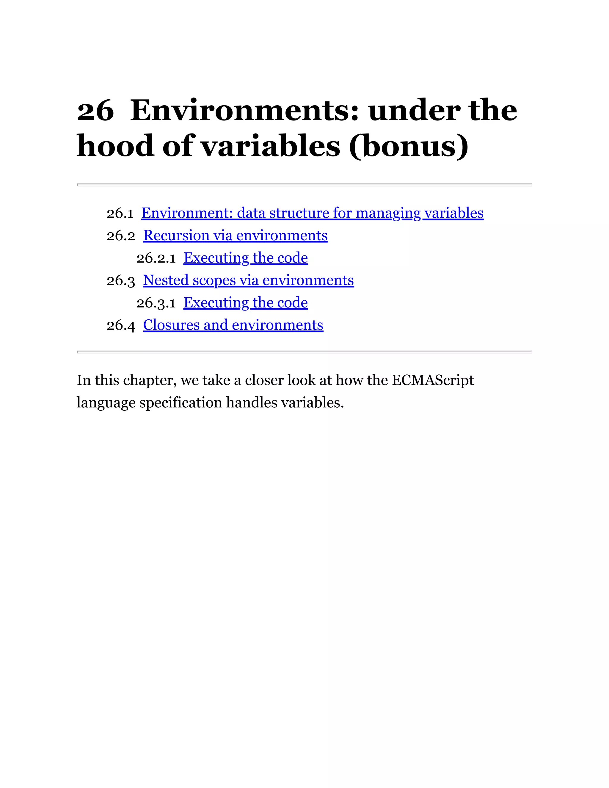 26 Environments: under the
hood of variables (bonus)
26.1 Environment: data structure for managing variables
26.2 Recursion via environments
26.2.1 Executing the code
26.3 Nested scopes via environments
26.3.1 Executing the code
26.4 Closures and environments
In this chapter, we take a closer look at how the ECMAScript
language specification handles variables.
 