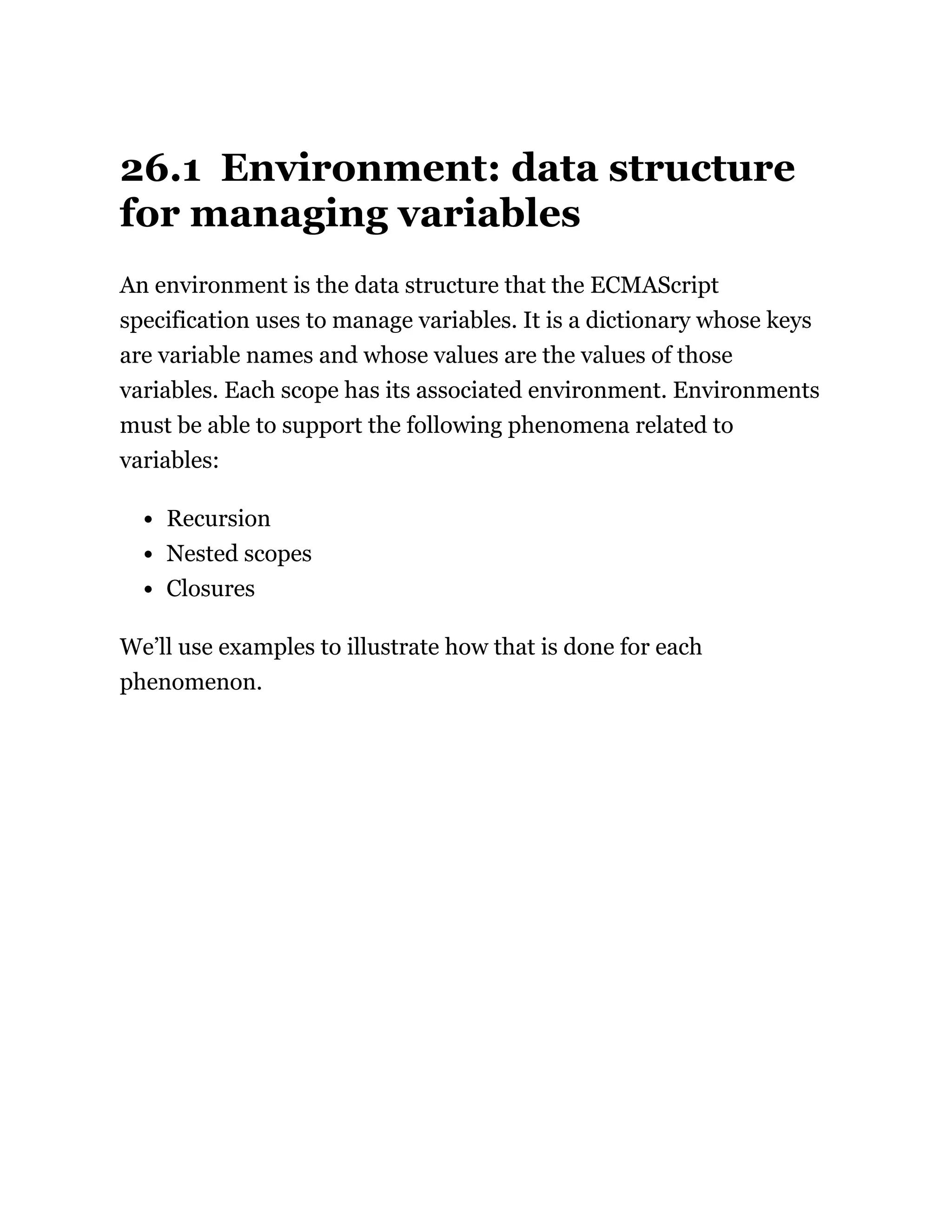 26.1 Environment: data structure
for managing variables
An environment is the data structure that the ECMAScript
specification uses to manage variables. It is a dictionary whose keys
are variable names and whose values are the values of those
variables. Each scope has its associated environment. Environments
must be able to support the following phenomena related to
variables:
Recursion
Nested scopes
Closures
We’ll use examples to illustrate how that is done for each
phenomenon.
 