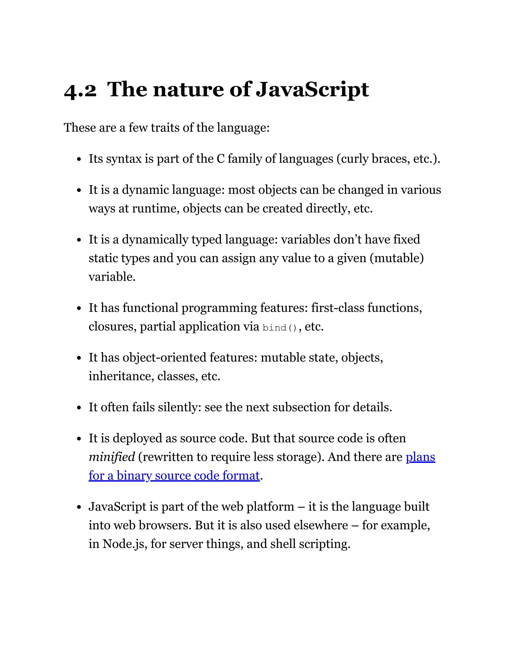 4.2 The nature of JavaScript
These are a few traits of the language:
Its syntax is part of the C family of languages (curly braces, etc.).
It is a dynamic language: most objects can be changed in various
ways at runtime, objects can be created directly, etc.
It is a dynamically typed language: variables don’t have fixed
static types and you can assign any value to a given (mutable)
variable.
It has functional programming features: first-class functions,
closures, partial application via bind(), etc.
It has object-oriented features: mutable state, objects,
inheritance, classes, etc.
It often fails silently: see the next subsection for details.
It is deployed as source code. But that source code is often
minified (rewritten to require less storage). And there are plans
for a binary source code format.
JavaScript is part of the web platform – it is the language built
into web browsers. But it is also used elsewhere – for example,
in Node.js, for server things, and shell scripting.
 