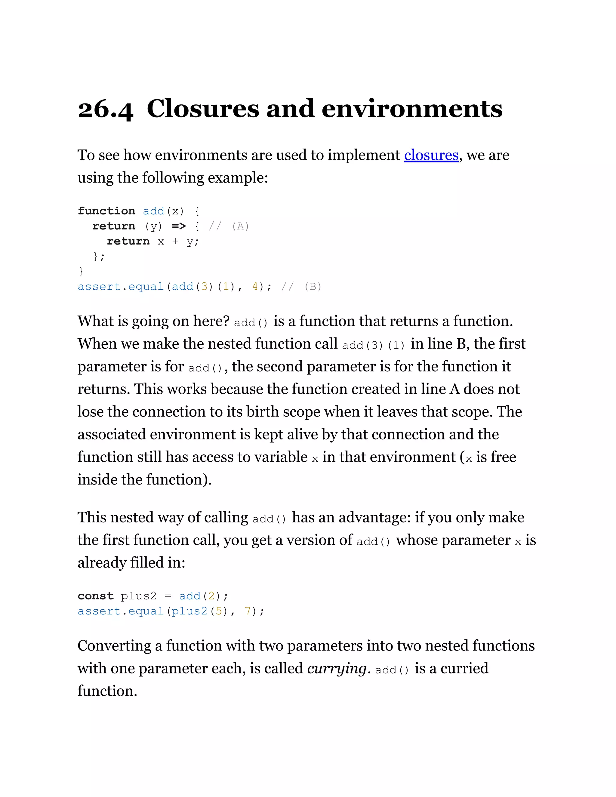26.4 Closures and environments
To see how environments are used to implement closures, we are
using the following example:
What is going on here? add() is a function that returns a function.
When we make the nested function call add(3)(1) in line B, the first
parameter is for add(), the second parameter is for the function it
returns. This works because the function created in line A does not
lose the connection to its birth scope when it leaves that scope. The
associated environment is kept alive by that connection and the
function still has access to variable x in that environment (x is free
inside the function).
This nested way of calling add() has an advantage: if you only make
the first function call, you get a version of add() whose parameter x is
already filled in:
Converting a function with two parameters into two nested functions
with one parameter each, is called currying. add() is a curried
function.
function add(x) {
return (y) => { // (A)
return x + y;
};
}
assert.equal(add(3)(1), 4); // (B)
const plus2 = add(2);
assert.equal(plus2(5), 7);
 