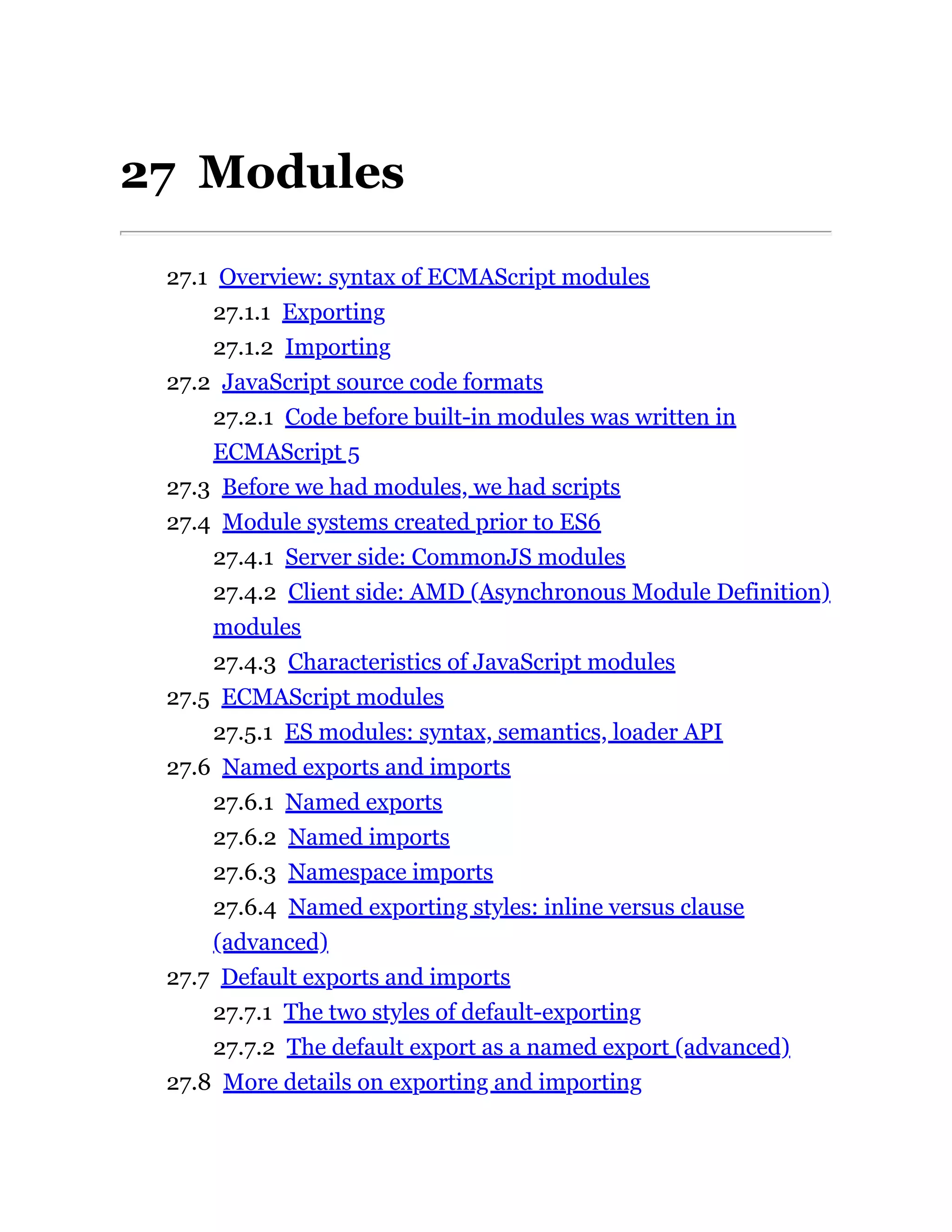 27 Modules
27.1 Overview: syntax of ECMAScript modules
27.1.1 Exporting
27.1.2 Importing
27.2 JavaScript source code formats
27.2.1 Code before built-in modules was written in
ECMAScript 5
27.3 Before we had modules, we had scripts
27.4 Module systems created prior to ES6
27.4.1 Server side: CommonJS modules
27.4.2 Client side: AMD (Asynchronous Module Definition)
modules
27.4.3 Characteristics of JavaScript modules
27.5 ECMAScript modules
27.5.1 ES modules: syntax, semantics, loader API
27.6 Named exports and imports
27.6.1 Named exports
27.6.2 Named imports
27.6.3 Namespace imports
27.6.4 Named exporting styles: inline versus clause
(advanced)
27.7 Default exports and imports
27.7.1 The two styles of default-exporting
27.7.2 The default export as a named export (advanced)
27.8 More details on exporting and importing
 
