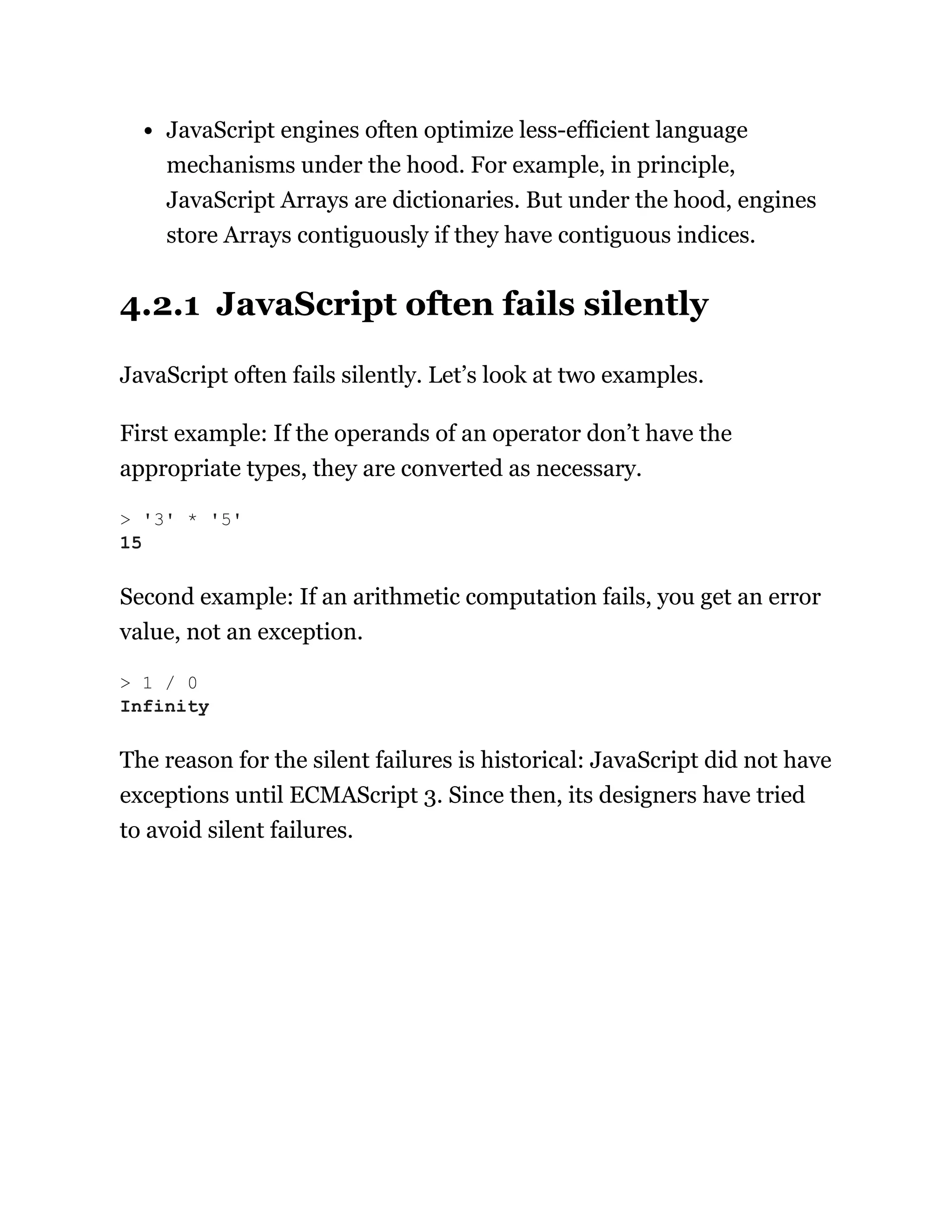 JavaScript engines often optimize less-efficient language
mechanisms under the hood. For example, in principle,
JavaScript Arrays are dictionaries. But under the hood, engines
store Arrays contiguously if they have contiguous indices.
4.2.1 JavaScript often fails silently
JavaScript often fails silently. Let’s look at two examples.
First example: If the operands of an operator don’t have the
appropriate types, they are converted as necessary.
Second example: If an arithmetic computation fails, you get an error
value, not an exception.
The reason for the silent failures is historical: JavaScript did not have
exceptions until ECMAScript 3. Since then, its designers have tried
to avoid silent failures.
> '3' * '5'
15
> 1 / 0
Infinity
 