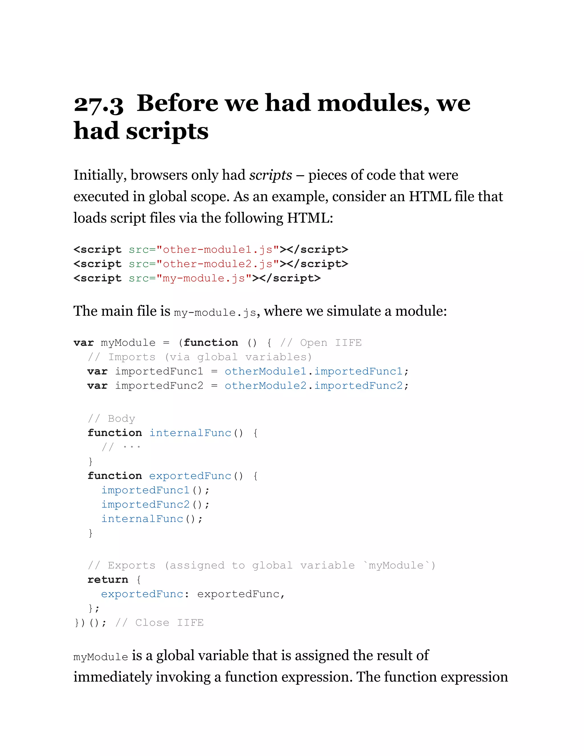27.3 Before we had modules, we
had scripts
Initially, browsers only had scripts – pieces of code that were
executed in global scope. As an example, consider an HTML file that
loads script files via the following HTML:
The main file is my-module.js, where we simulate a module:
myModule is a global variable that is assigned the result of
immediately invoking a function expression. The function expression
<script src="other-module1.js"></script>
<script src="other-module2.js"></script>
<script src="my-module.js"></script>
var myModule = (function () { // Open IIFE
// Imports (via global variables)
var importedFunc1 = otherModule1.importedFunc1;
var importedFunc2 = otherModule2.importedFunc2;
// Body
function internalFunc() {
// ···
}
function exportedFunc() {
importedFunc1();
importedFunc2();
internalFunc();
}
// Exports (assigned to global variable `myModule`)
return {
exportedFunc: exportedFunc,
};
})(); // Close IIFE
 