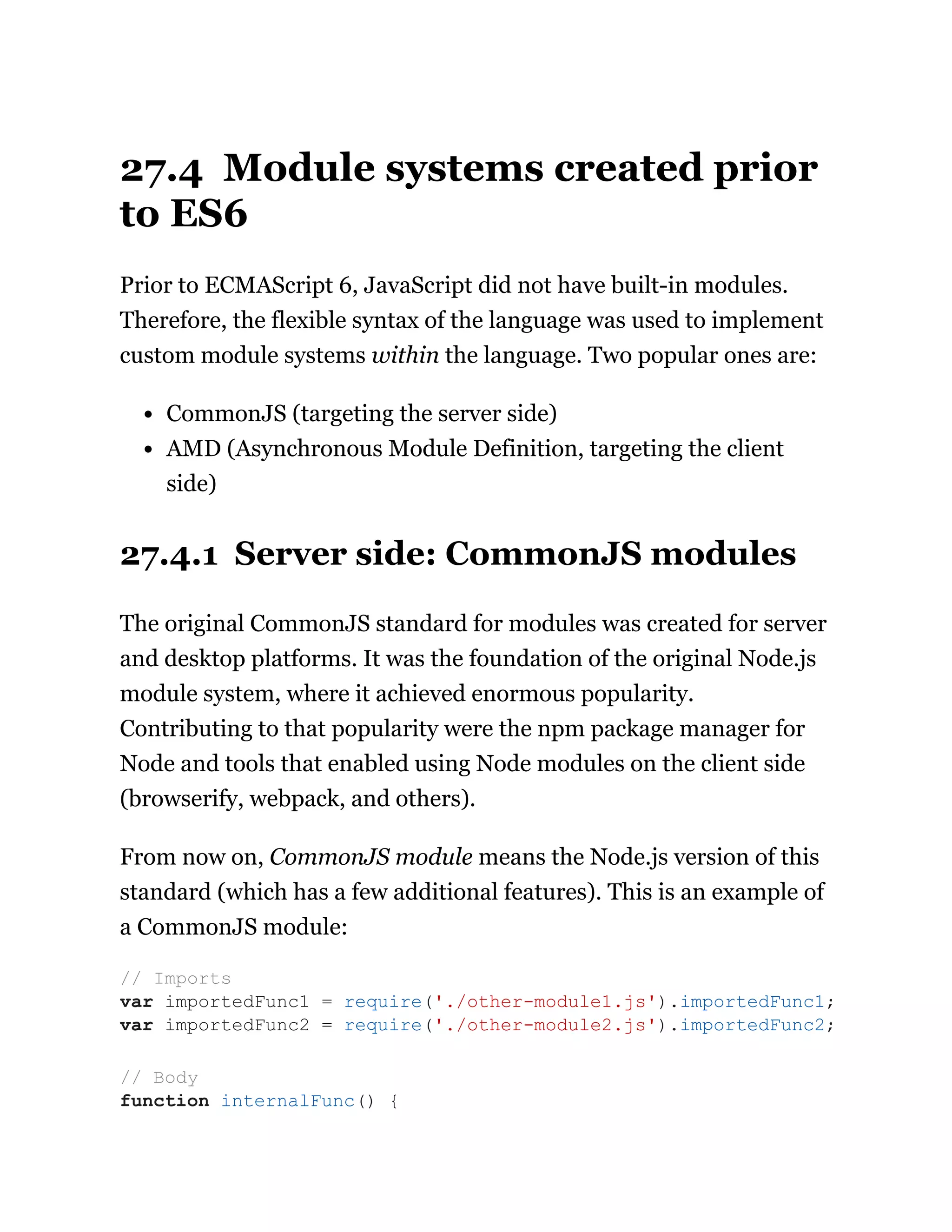 27.4 Module systems created prior
to ES6
Prior to ECMAScript 6, JavaScript did not have built-in modules.
Therefore, the flexible syntax of the language was used to implement
custom module systems within the language. Two popular ones are:
CommonJS (targeting the server side)
AMD (Asynchronous Module Definition, targeting the client
side)
27.4.1 Server side: CommonJS modules
The original CommonJS standard for modules was created for server
and desktop platforms. It was the foundation of the original Node.js
module system, where it achieved enormous popularity.
Contributing to that popularity were the npm package manager for
Node and tools that enabled using Node modules on the client side
(browserify, webpack, and others).
From now on, CommonJS module means the Node.js version of this
standard (which has a few additional features). This is an example of
a CommonJS module:
// Imports
var importedFunc1 = require('./other-module1.js').importedFunc1;
var importedFunc2 = require('./other-module2.js').importedFunc2;
// Body
function internalFunc() {
 