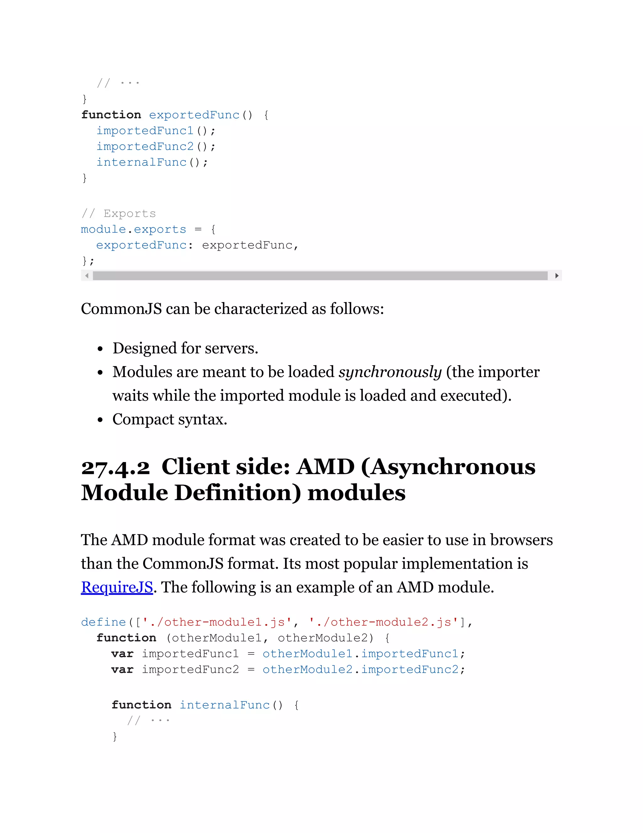 CommonJS can be characterized as follows:
Designed for servers.
Modules are meant to be loaded synchronously (the importer
waits while the imported module is loaded and executed).
Compact syntax.
27.4.2 Client side: AMD (Asynchronous
Module Definition) modules
The AMD module format was created to be easier to use in browsers
than the CommonJS format. Its most popular implementation is
RequireJS. The following is an example of an AMD module.
// ···
}
function exportedFunc() {
importedFunc1();
importedFunc2();
internalFunc();
}
// Exports
module.exports = {
exportedFunc: exportedFunc,
};
define(['./other-module1.js', './other-module2.js'],
function (otherModule1, otherModule2) {
var importedFunc1 = otherModule1.importedFunc1;
var importedFunc2 = otherModule2.importedFunc2;
function internalFunc() {
// ···
}
 
