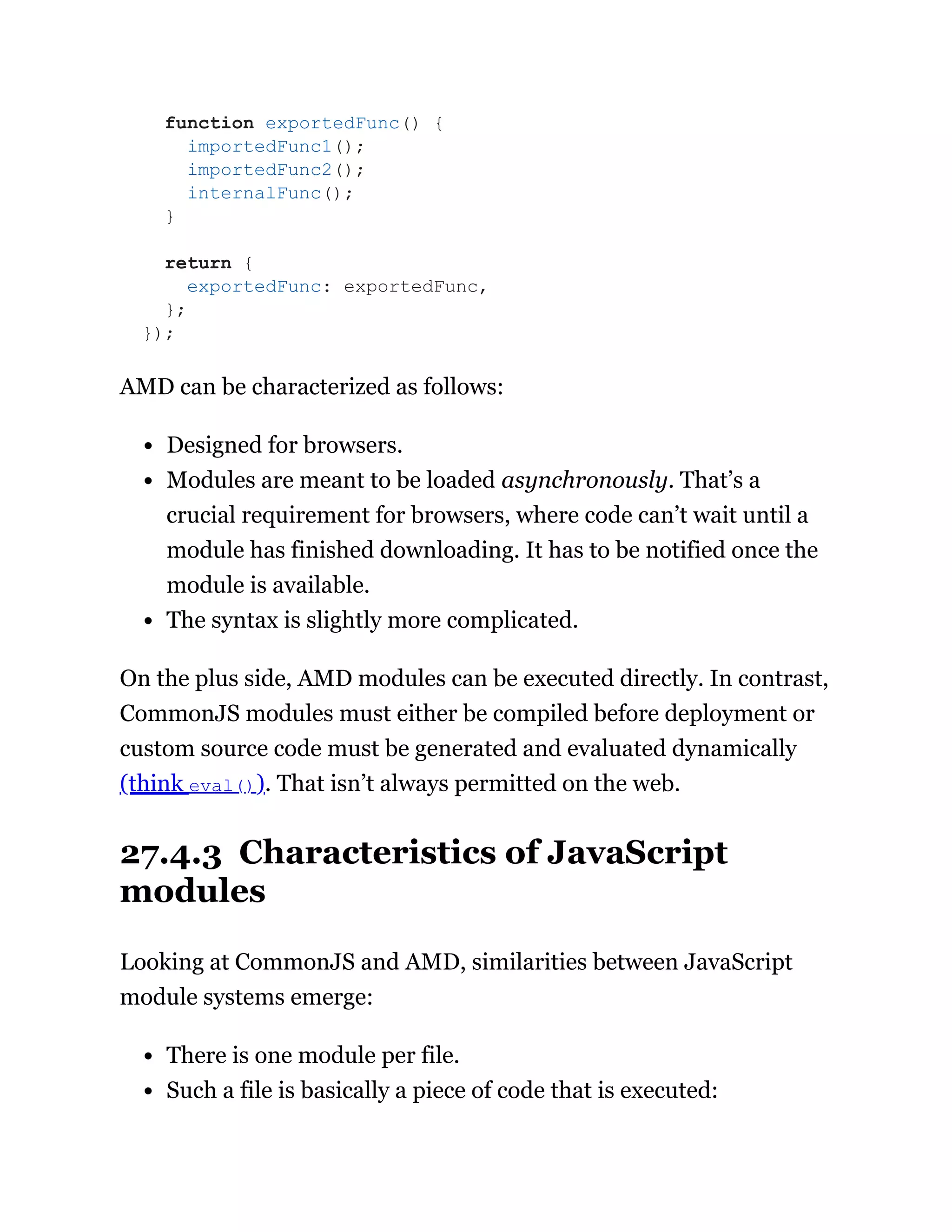 AMD can be characterized as follows:
Designed for browsers.
Modules are meant to be loaded asynchronously. That’s a
crucial requirement for browsers, where code can’t wait until a
module has finished downloading. It has to be notified once the
module is available.
The syntax is slightly more complicated.
On the plus side, AMD modules can be executed directly. In contrast,
CommonJS modules must either be compiled before deployment or
custom source code must be generated and evaluated dynamically
(think eval()). That isn’t always permitted on the web.
27.4.3 Characteristics of JavaScript
modules
Looking at CommonJS and AMD, similarities between JavaScript
module systems emerge:
There is one module per file.
Such a file is basically a piece of code that is executed:
function exportedFunc() {
importedFunc1();
importedFunc2();
internalFunc();
}
return {
exportedFunc: exportedFunc,
};
});
 