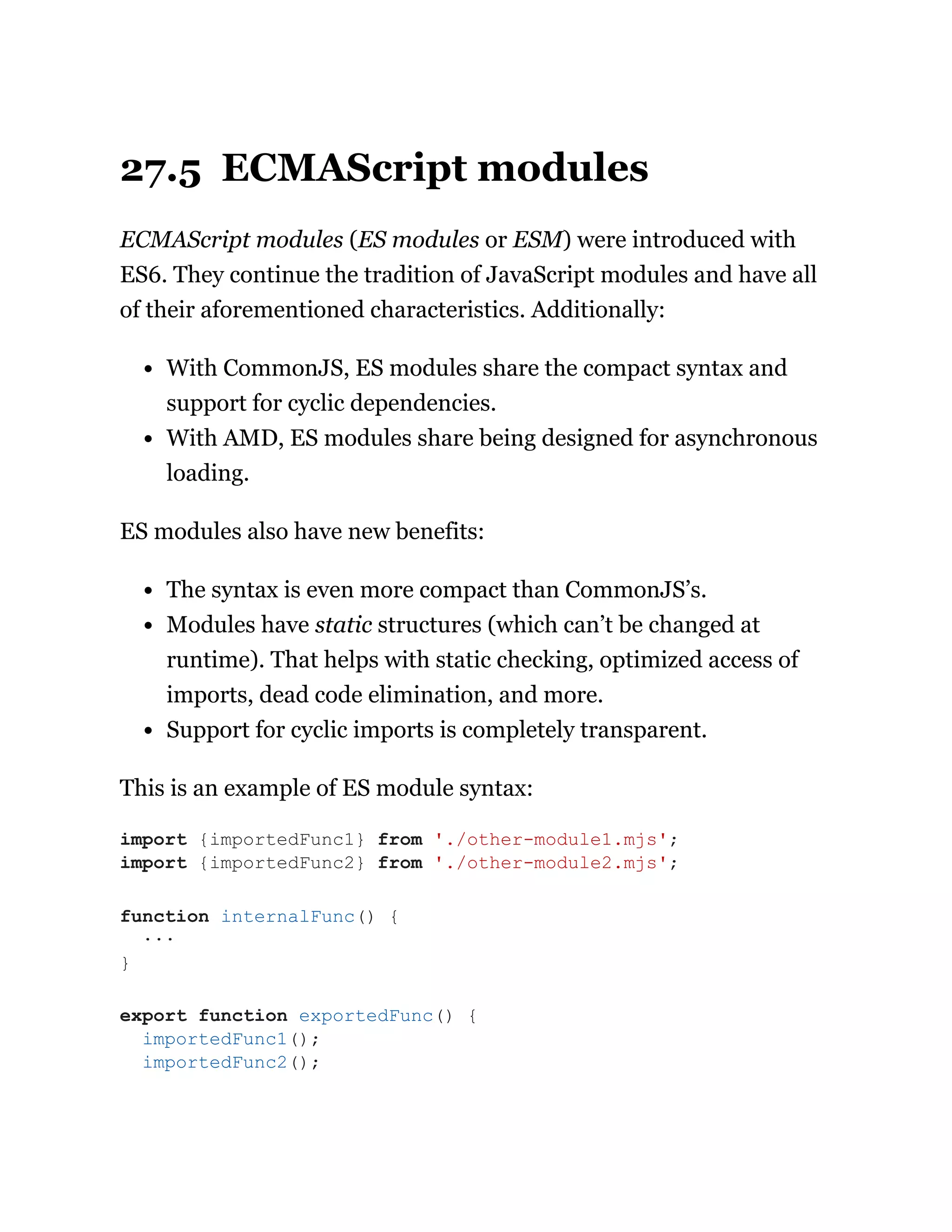 27.5 ECMAScript modules
ECMAScript modules (ES modules or ESM) were introduced with
ES6. They continue the tradition of JavaScript modules and have all
of their aforementioned characteristics. Additionally:
With CommonJS, ES modules share the compact syntax and
support for cyclic dependencies.
With AMD, ES modules share being designed for asynchronous
loading.
ES modules also have new benefits:
The syntax is even more compact than CommonJS’s.
Modules have static structures (which can’t be changed at
runtime). That helps with static checking, optimized access of
imports, dead code elimination, and more.
Support for cyclic imports is completely transparent.
This is an example of ES module syntax:
import {importedFunc1} from './other-module1.mjs';
import {importedFunc2} from './other-module2.mjs';
function internalFunc() {
···
}
export function exportedFunc() {
importedFunc1();
importedFunc2();
 