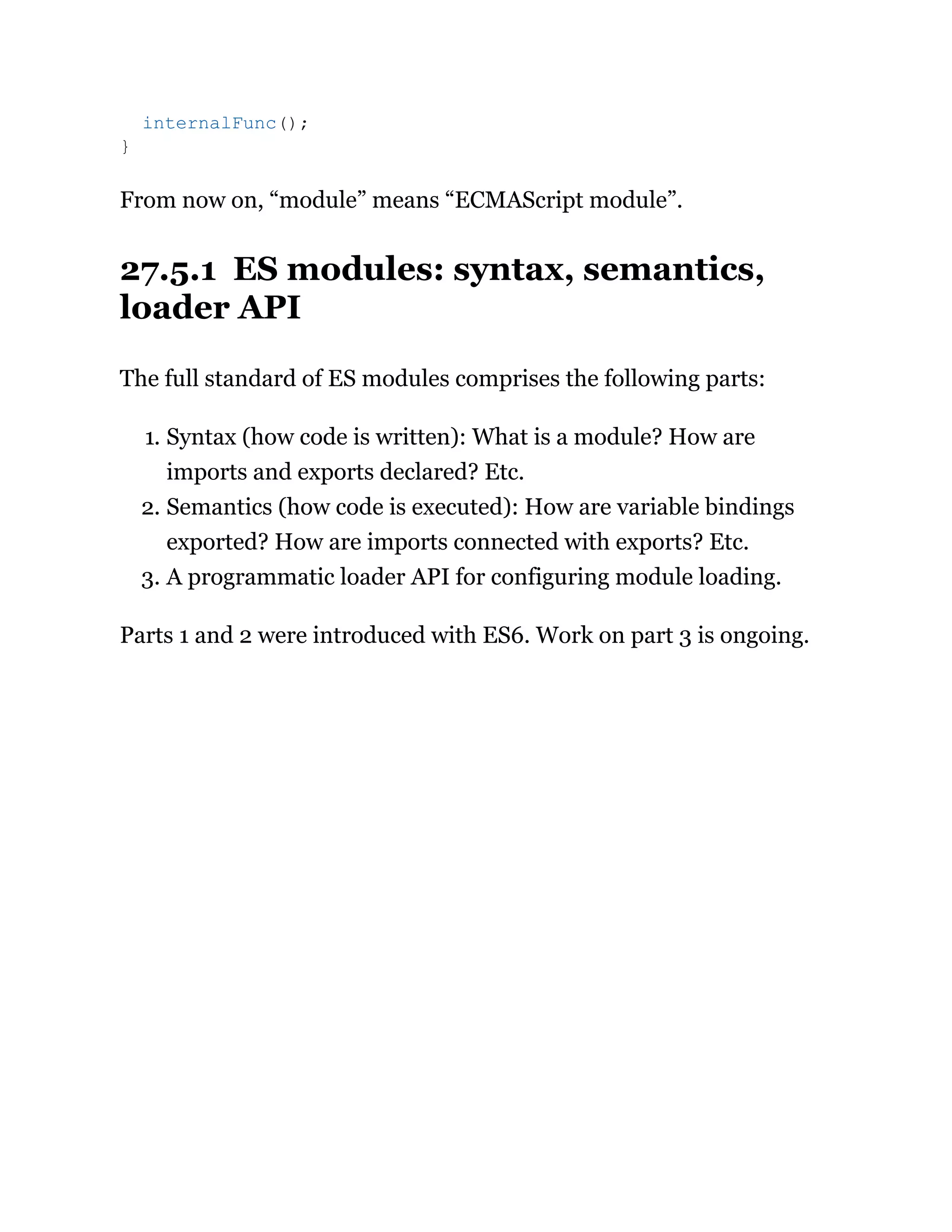 From now on, “module” means “ECMAScript module”.
27.5.1 ES modules: syntax, semantics,
loader API
The full standard of ES modules comprises the following parts:
1. Syntax (how code is written): What is a module? How are
imports and exports declared? Etc.
2. Semantics (how code is executed): How are variable bindings
exported? How are imports connected with exports? Etc.
3. A programmatic loader API for configuring module loading.
Parts 1 and 2 were introduced with ES6. Work on part 3 is ongoing.
internalFunc();
}
 