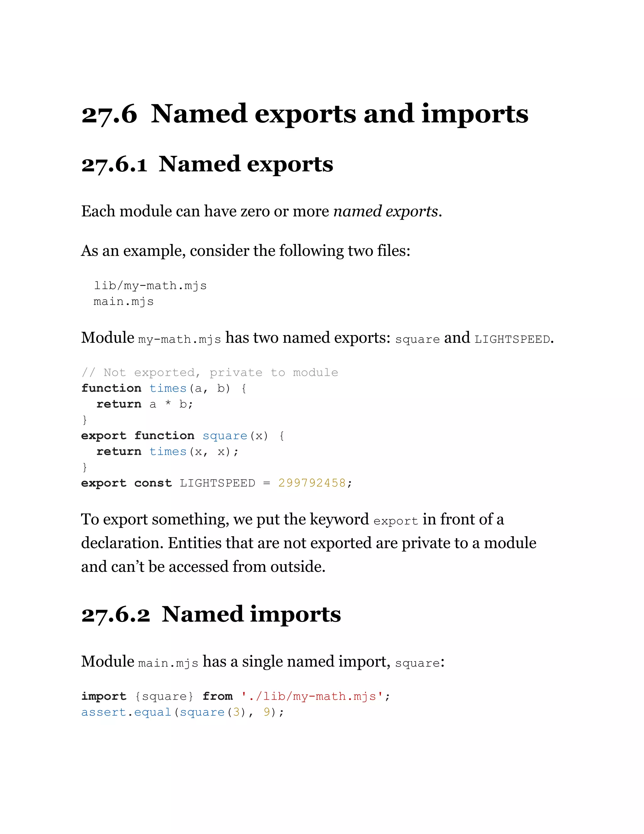 27.6 Named exports and imports
27.6.1 Named exports
Each module can have zero or more named exports.
As an example, consider the following two files:
lib/my-math.mjs
main.mjs
Module my-math.mjs has two named exports: square and LIGHTSPEED.
To export something, we put the keyword export in front of a
declaration. Entities that are not exported are private to a module
and can’t be accessed from outside.
27.6.2 Named imports
Module main.mjs has a single named import, square:
// Not exported, private to module
function times(a, b) {
return a * b;
}
export function square(x) {
return times(x, x);
}
export const LIGHTSPEED = 299792458;
import {square} from './lib/my-math.mjs';
assert.equal(square(3), 9);
 