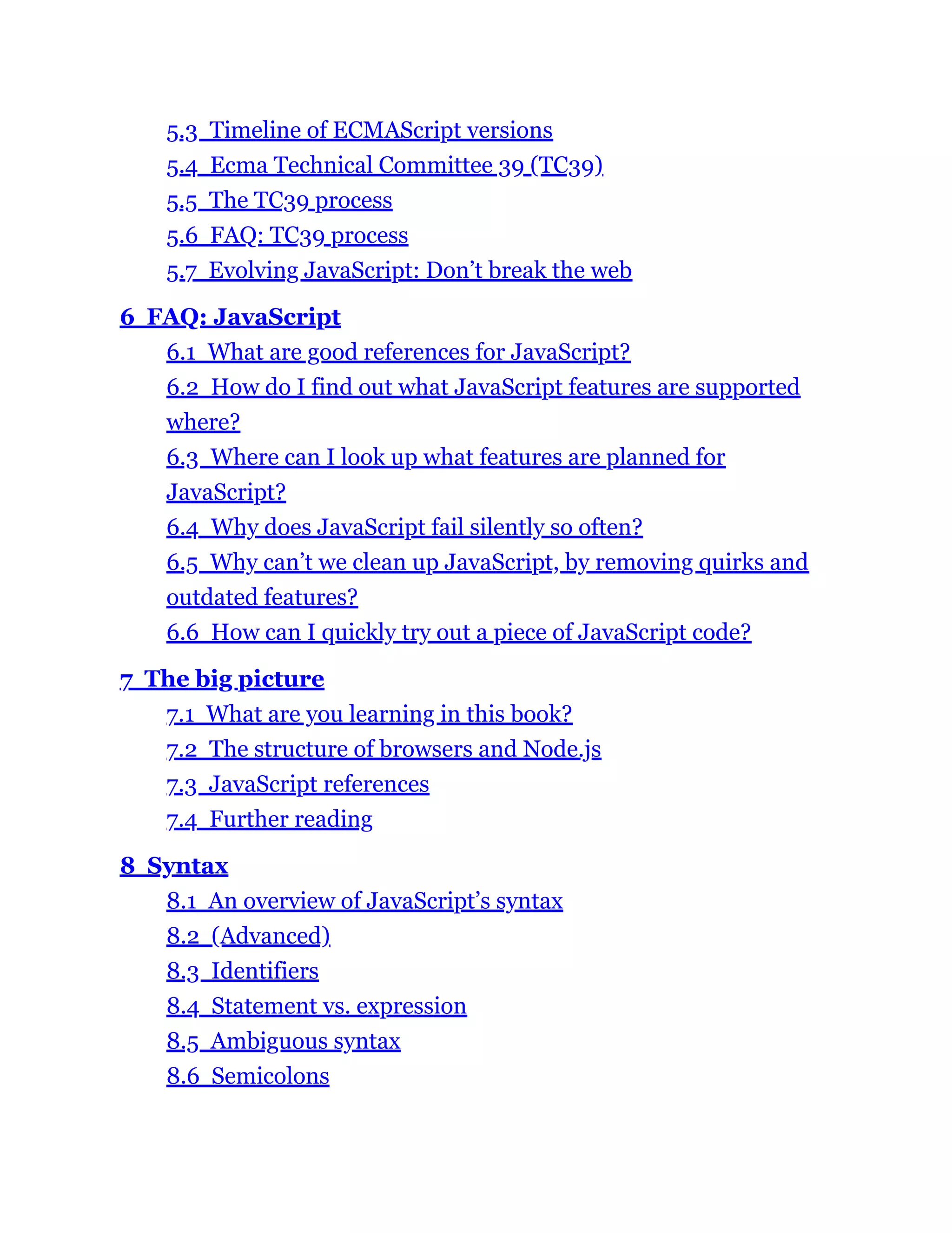 5.3 Timeline of ECMAScript versions
5.4 Ecma Technical Committee 39 (TC39)
5.5 The TC39 process
5.6 FAQ: TC39 process
5.7 Evolving JavaScript: Don’t break the web
6 FAQ: JavaScript
6.1 What are good references for JavaScript?
6.2 How do I find out what JavaScript features are supported
where?
6.3 Where can I look up what features are planned for
JavaScript?
6.4 Why does JavaScript fail silently so often?
6.5 Why can’t we clean up JavaScript, by removing quirks and
outdated features?
6.6 How can I quickly try out a piece of JavaScript code?
7 The big picture
7.1 What are you learning in this book?
7.2 The structure of browsers and Node.js
7.3 JavaScript references
7.4 Further reading
8 Syntax
8.1 An overview of JavaScript’s syntax
8.2 (Advanced)
8.3 Identifiers
8.4 Statement vs. expression
8.5 Ambiguous syntax
8.6 Semicolons
 