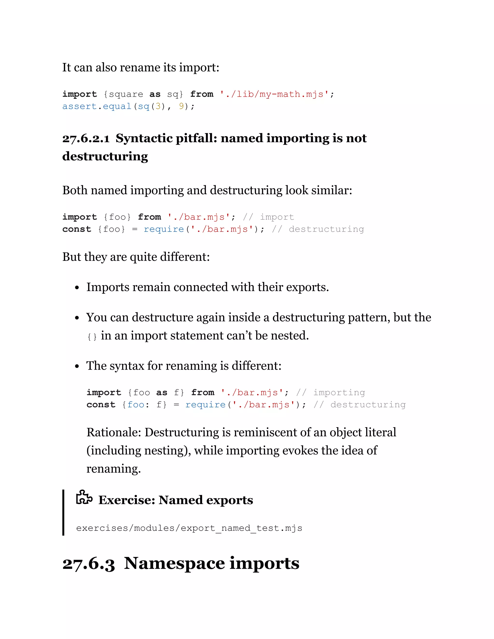 It can also rename its import:
27.6.2.1 Syntactic pitfall: named importing is not
destructuring
Both named importing and destructuring look similar:
But they are quite different:
Imports remain connected with their exports.
You can destructure again inside a destructuring pattern, but the
{} in an import statement can’t be nested.
The syntax for renaming is different:
Rationale: Destructuring is reminiscent of an object literal
(including nesting), while importing evokes the idea of
renaming.
Exercise: Named exports
exercises/modules/export_named_test.mjs
27.6.3 Namespace imports
import {square as sq} from './lib/my-math.mjs';
assert.equal(sq(3), 9);
import {foo} from './bar.mjs'; // import
const {foo} = require('./bar.mjs'); // destructuring
import {foo as f} from './bar.mjs'; // importing
const {foo: f} = require('./bar.mjs'); // destructuring
 