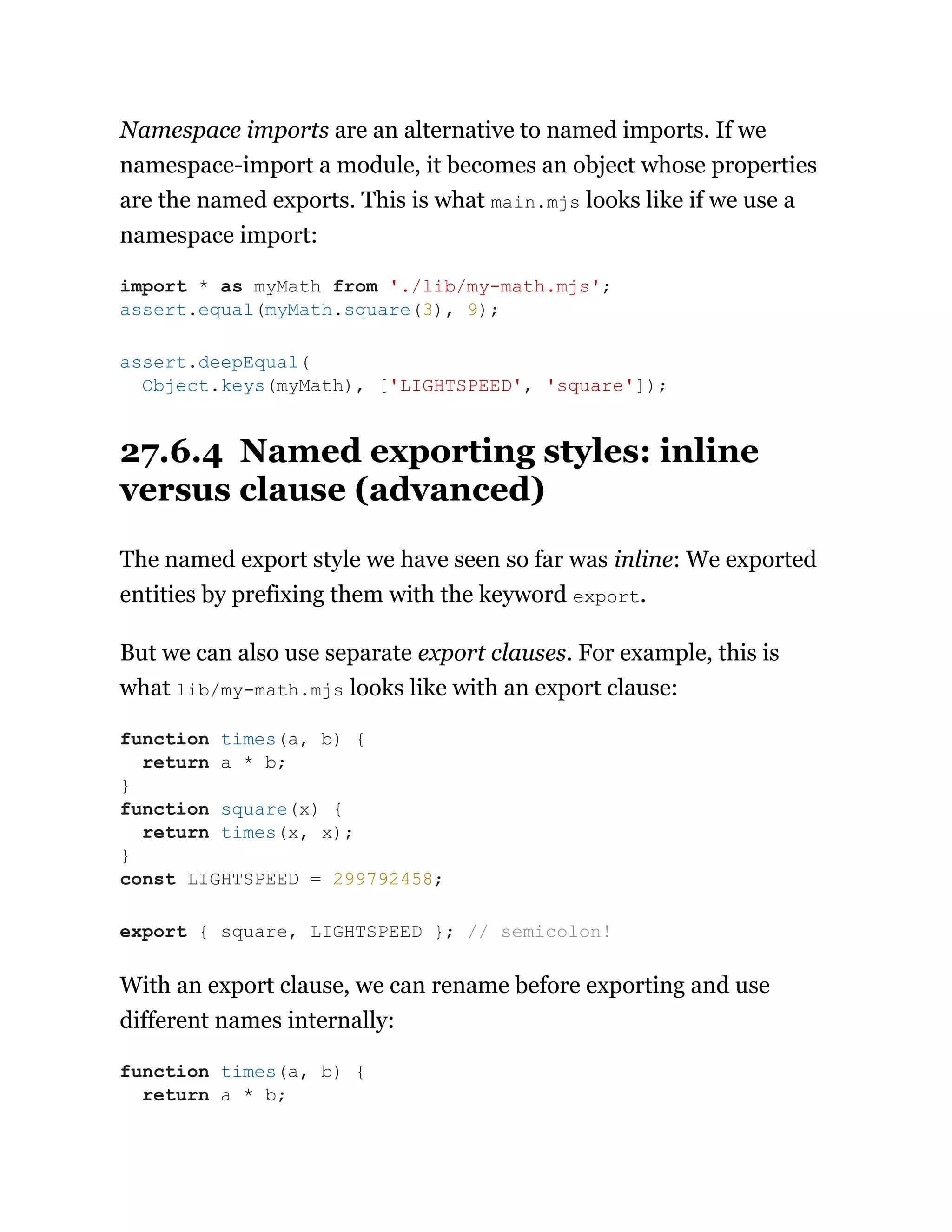 Namespace imports are an alternative to named imports. If we
namespace-import a module, it becomes an object whose properties
are the named exports. This is what main.mjs looks like if we use a
namespace import:
27.6.4 Named exporting styles: inline
versus clause (advanced)
The named export style we have seen so far was inline: We exported
entities by prefixing them with the keyword export.
But we can also use separate export clauses. For example, this is
what lib/my-math.mjs looks like with an export clause:
With an export clause, we can rename before exporting and use
different names internally:
import * as myMath from './lib/my-math.mjs';
assert.equal(myMath.square(3), 9);
assert.deepEqual(
Object.keys(myMath), ['LIGHTSPEED', 'square']);
function times(a, b) {
return a * b;
}
function square(x) {
return times(x, x);
}
const LIGHTSPEED = 299792458;
export { square, LIGHTSPEED }; // semicolon!
function times(a, b) {
return a * b;
 