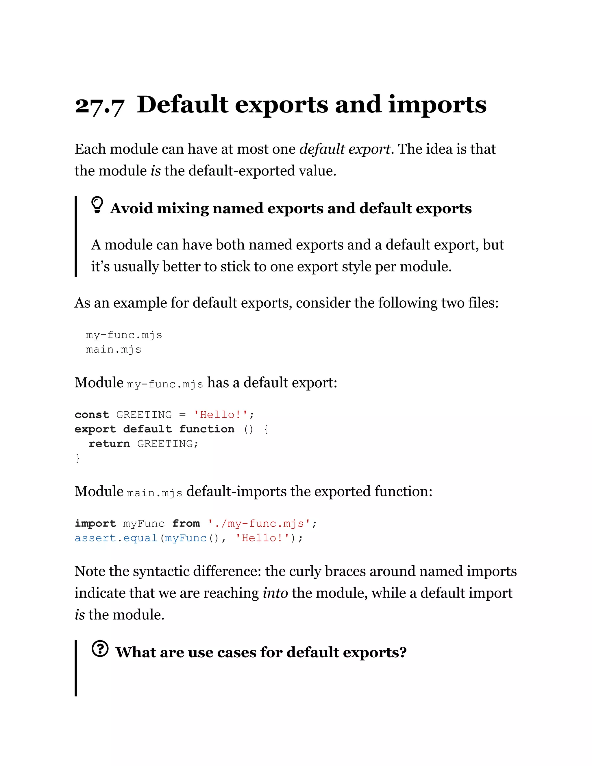 27.7 Default exports and imports
Each module can have at most one default export. The idea is that
the module is the default-exported value.
Avoid mixing named exports and default exports
A module can have both named exports and a default export, but
it’s usually better to stick to one export style per module.
As an example for default exports, consider the following two files:
my-func.mjs
main.mjs
Module my-func.mjs has a default export:
Module main.mjs default-imports the exported function:
Note the syntactic difference: the curly braces around named imports
indicate that we are reaching into the module, while a default import
is the module.
What are use cases for default exports?
const GREETING = 'Hello!';
export default function () {
return GREETING;
}
import myFunc from './my-func.mjs';
assert.equal(myFunc(), 'Hello!');
 