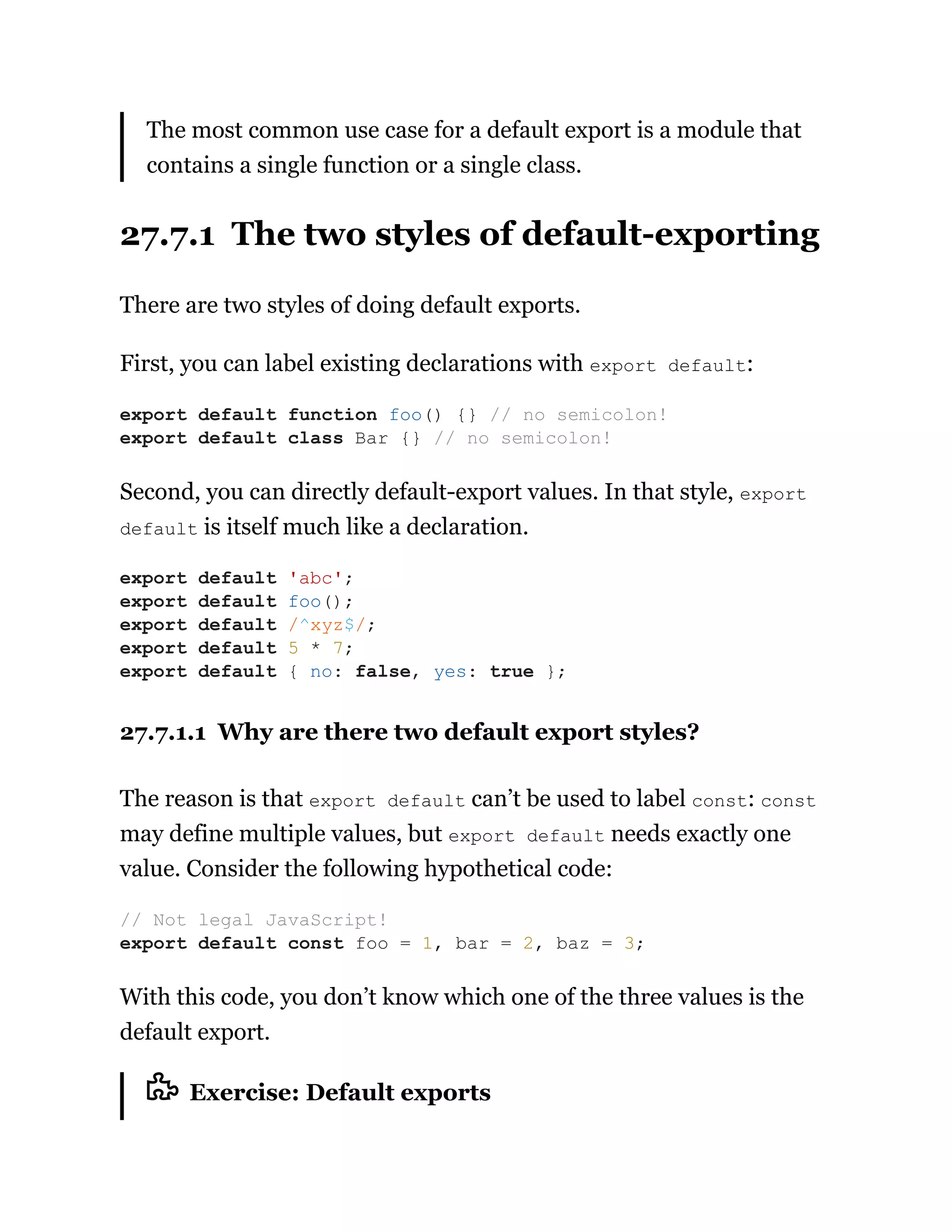 The most common use case for a default export is a module that
contains a single function or a single class.
27.7.1 The two styles of default-exporting
There are two styles of doing default exports.
First, you can label existing declarations with export default:
Second, you can directly default-export values. In that style, export
default is itself much like a declaration.
27.7.1.1 Why are there two default export styles?
The reason is that export default can’t be used to label const: const
may define multiple values, but export default needs exactly one
value. Consider the following hypothetical code:
With this code, you don’t know which one of the three values is the
default export.
Exercise: Default exports
export default function foo() {} // no semicolon!
export default class Bar {} // no semicolon!
export default 'abc';
export default foo();
export default /^xyz$/;
export default 5 * 7;
export default { no: false, yes: true };
// Not legal JavaScript!
export default const foo = 1, bar = 2, baz = 3;
 