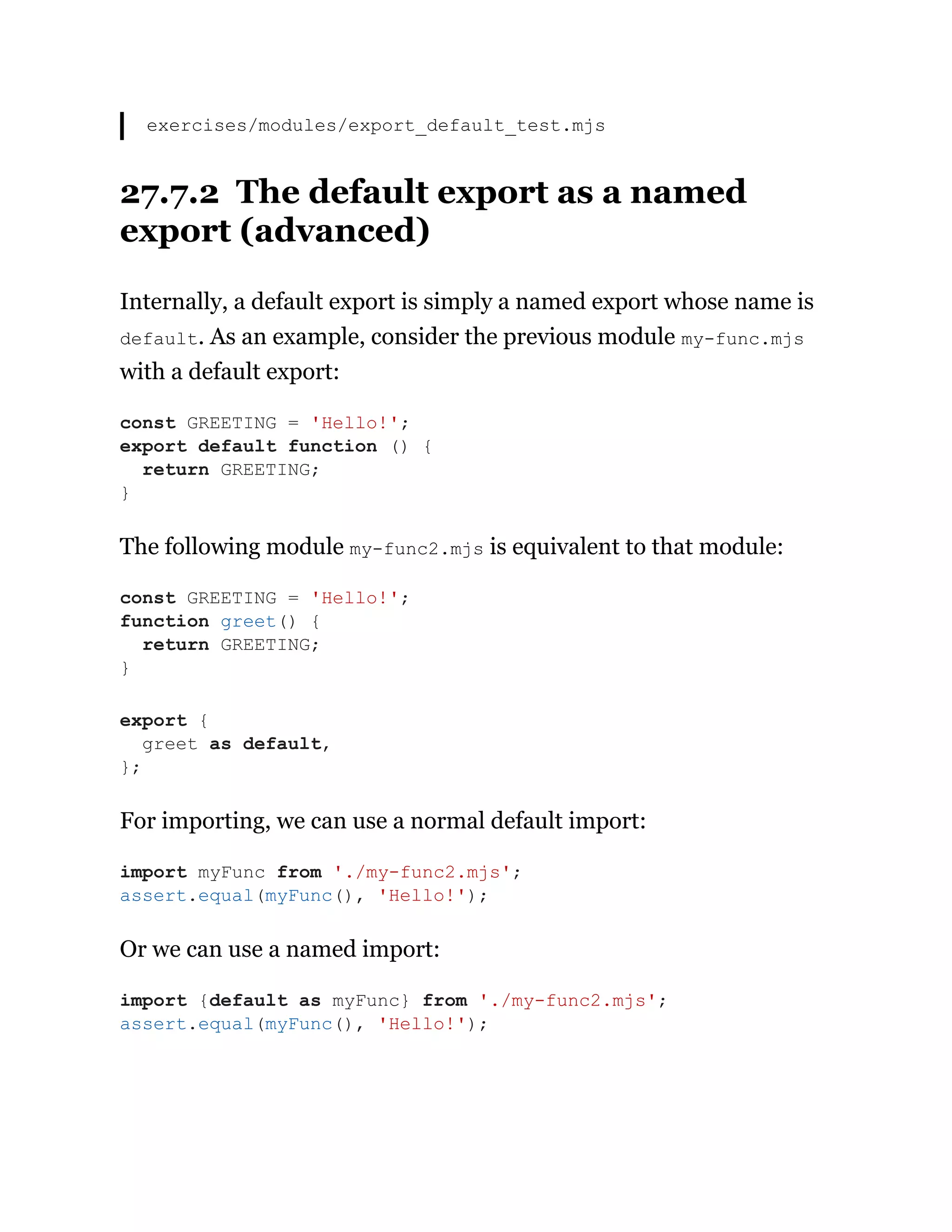 exercises/modules/export_default_test.mjs
27.7.2 The default export as a named
export (advanced)
Internally, a default export is simply a named export whose name is
default. As an example, consider the previous module my-func.mjs
with a default export:
The following module my-func2.mjs is equivalent to that module:
For importing, we can use a normal default import:
Or we can use a named import:
const GREETING = 'Hello!';
export default function () {
return GREETING;
}
const GREETING = 'Hello!';
function greet() {
return GREETING;
}
export {
greet as default,
};
import myFunc from './my-func2.mjs';
assert.equal(myFunc(), 'Hello!');
import {default as myFunc} from './my-func2.mjs';
assert.equal(myFunc(), 'Hello!');
 