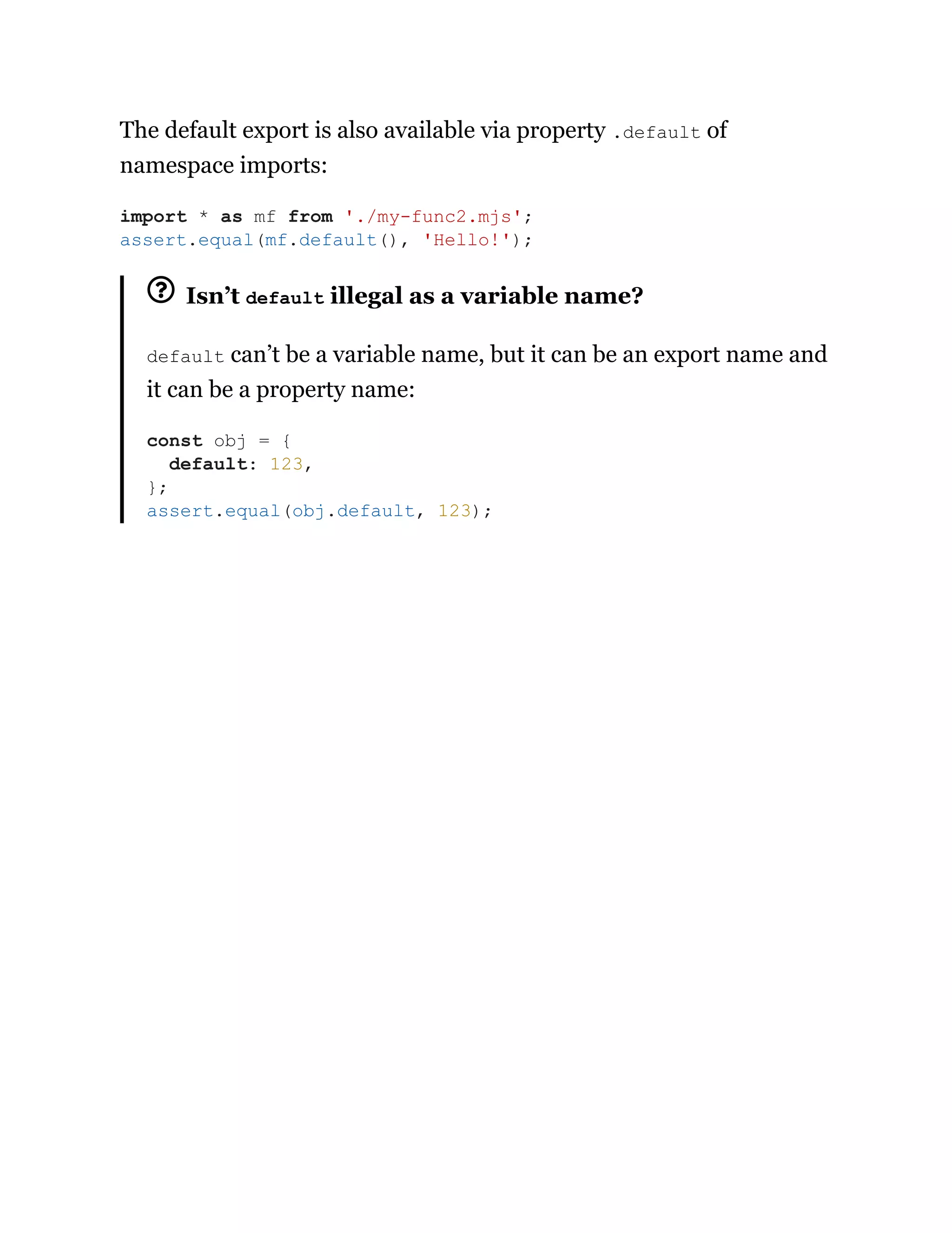 The default export is also available via property .default of
namespace imports:
Isn’t default illegal as a variable name?
default can’t be a variable name, but it can be an export name and
it can be a property name:
import * as mf from './my-func2.mjs';
assert.equal(mf.default(), 'Hello!');
const obj = {
default: 123,
};
assert.equal(obj.default, 123);
 