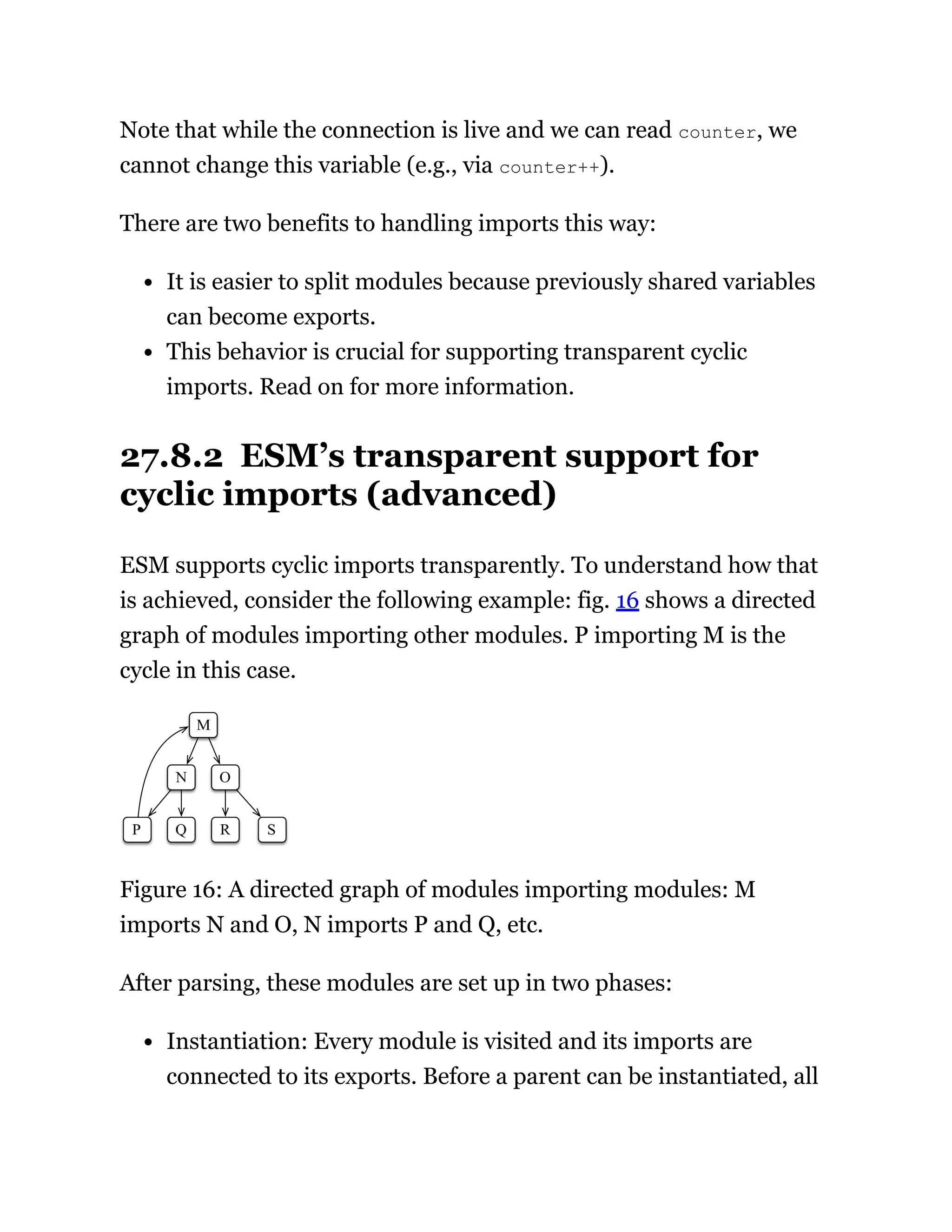 Note that while the connection is live and we can read counter, we
cannot change this variable (e.g., via counter++).
There are two benefits to handling imports this way:
It is easier to split modules because previously shared variables
can become exports.
This behavior is crucial for supporting transparent cyclic
imports. Read on for more information.
27.8.2 ESM’s transparent support for
cyclic imports (advanced)
ESM supports cyclic imports transparently. To understand how that
is achieved, consider the following example: fig. 16 shows a directed
graph of modules importing other modules. P importing M is the
cycle in this case.
Figure 16: A directed graph of modules importing modules: M
imports N and O, N imports P and Q, etc.
After parsing, these modules are set up in two phases:
Instantiation: Every module is visited and its imports are
connected to its exports. Before a parent can be instantiated, all
 