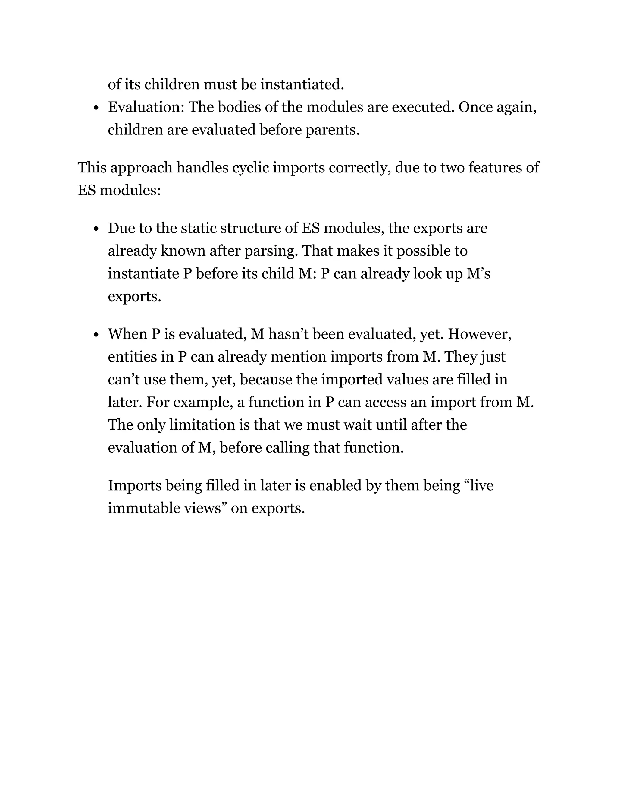 of its children must be instantiated.
Evaluation: The bodies of the modules are executed. Once again,
children are evaluated before parents.
This approach handles cyclic imports correctly, due to two features of
ES modules:
Due to the static structure of ES modules, the exports are
already known after parsing. That makes it possible to
instantiate P before its child M: P can already look up M’s
exports.
When P is evaluated, M hasn’t been evaluated, yet. However,
entities in P can already mention imports from M. They just
can’t use them, yet, because the imported values are filled in
later. For example, a function in P can access an import from M.
The only limitation is that we must wait until after the
evaluation of M, before calling that function.
Imports being filled in later is enabled by them being “live
immutable views” on exports.
 