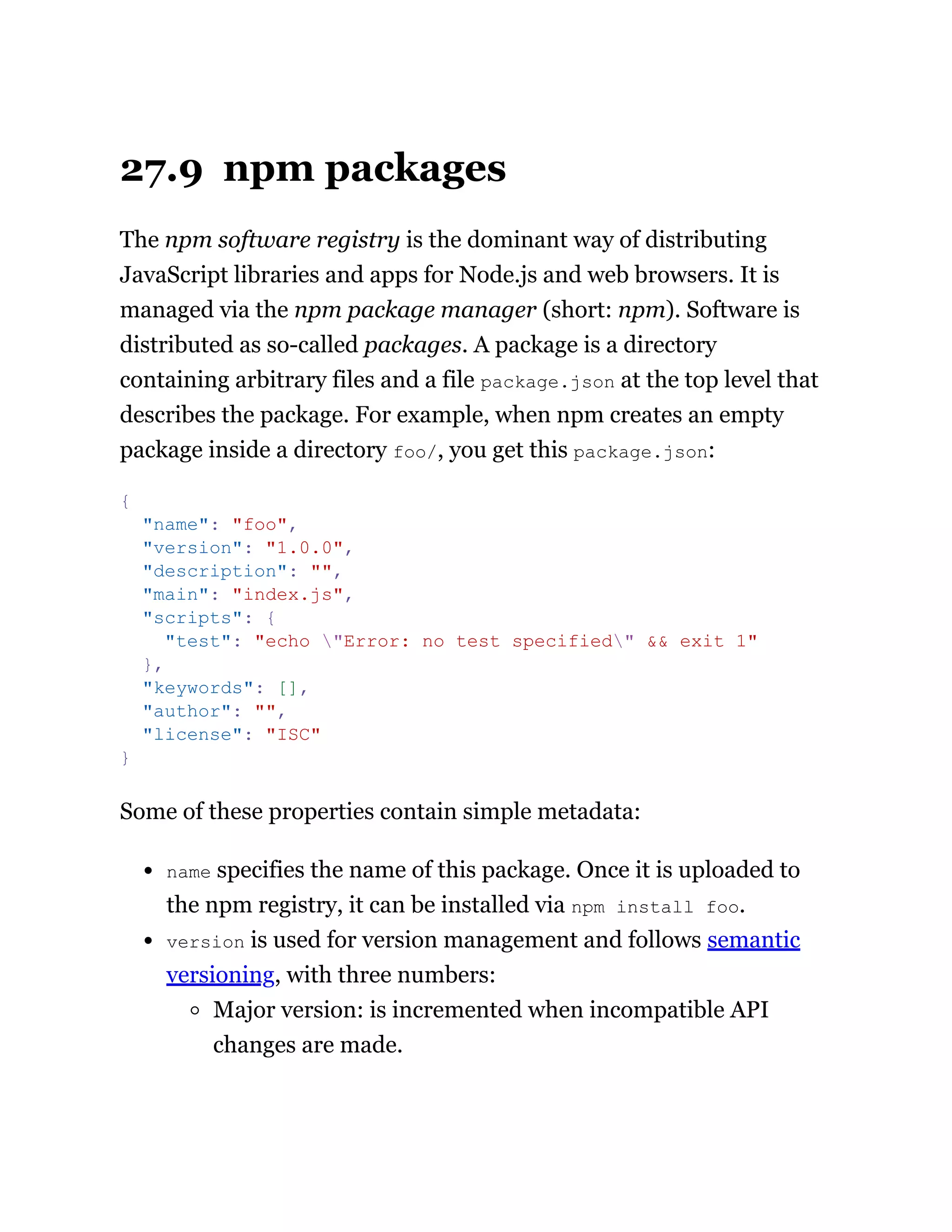 27.9 npm packages
The npm software registry is the dominant way of distributing
JavaScript libraries and apps for Node.js and web browsers. It is
managed via the npm package manager (short: npm). Software is
distributed as so-called packages. A package is a directory
containing arbitrary files and a file package.json at the top level that
describes the package. For example, when npm creates an empty
package inside a directory foo/, you get this package.json:
Some of these properties contain simple metadata:
name specifies the name of this package. Once it is uploaded to
the npm registry, it can be installed via npm install foo.
version is used for version management and follows semantic
versioning, with three numbers:
Major version: is incremented when incompatible API
changes are made.
{
"name": "foo",
"version": "1.0.0",
"description": "",
"main": "index.js",
"scripts": {
"test": "echo "Error: no test specified" && exit 1"
},
"keywords": [],
"author": "",
"license": "ISC"
}
 