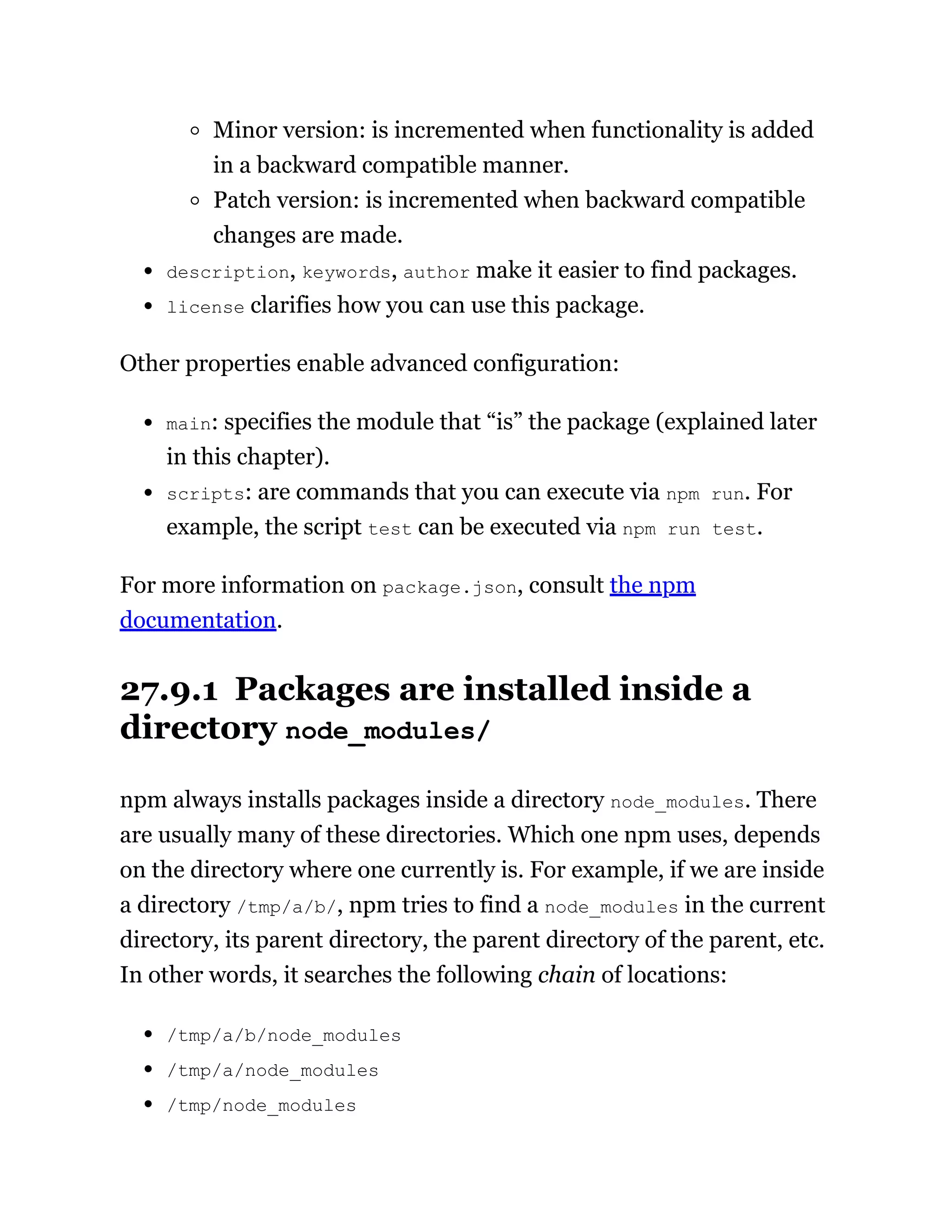 Minor version: is incremented when functionality is added
in a backward compatible manner.
Patch version: is incremented when backward compatible
changes are made.
description, keywords, author make it easier to find packages.
license clarifies how you can use this package.
Other properties enable advanced configuration:
main: specifies the module that “is” the package (explained later
in this chapter).
scripts: are commands that you can execute via npm run. For
example, the script test can be executed via npm run test.
For more information on package.json, consult the npm
documentation.
27.9.1 Packages are installed inside a
directory node_modules/
npm always installs packages inside a directory node_modules. There
are usually many of these directories. Which one npm uses, depends
on the directory where one currently is. For example, if we are inside
a directory /tmp/a/b/, npm tries to find a node_modules in the current
directory, its parent directory, the parent directory of the parent, etc.
In other words, it searches the following chain of locations:
/tmp/a/b/node_modules
/tmp/a/node_modules
/tmp/node_modules
 