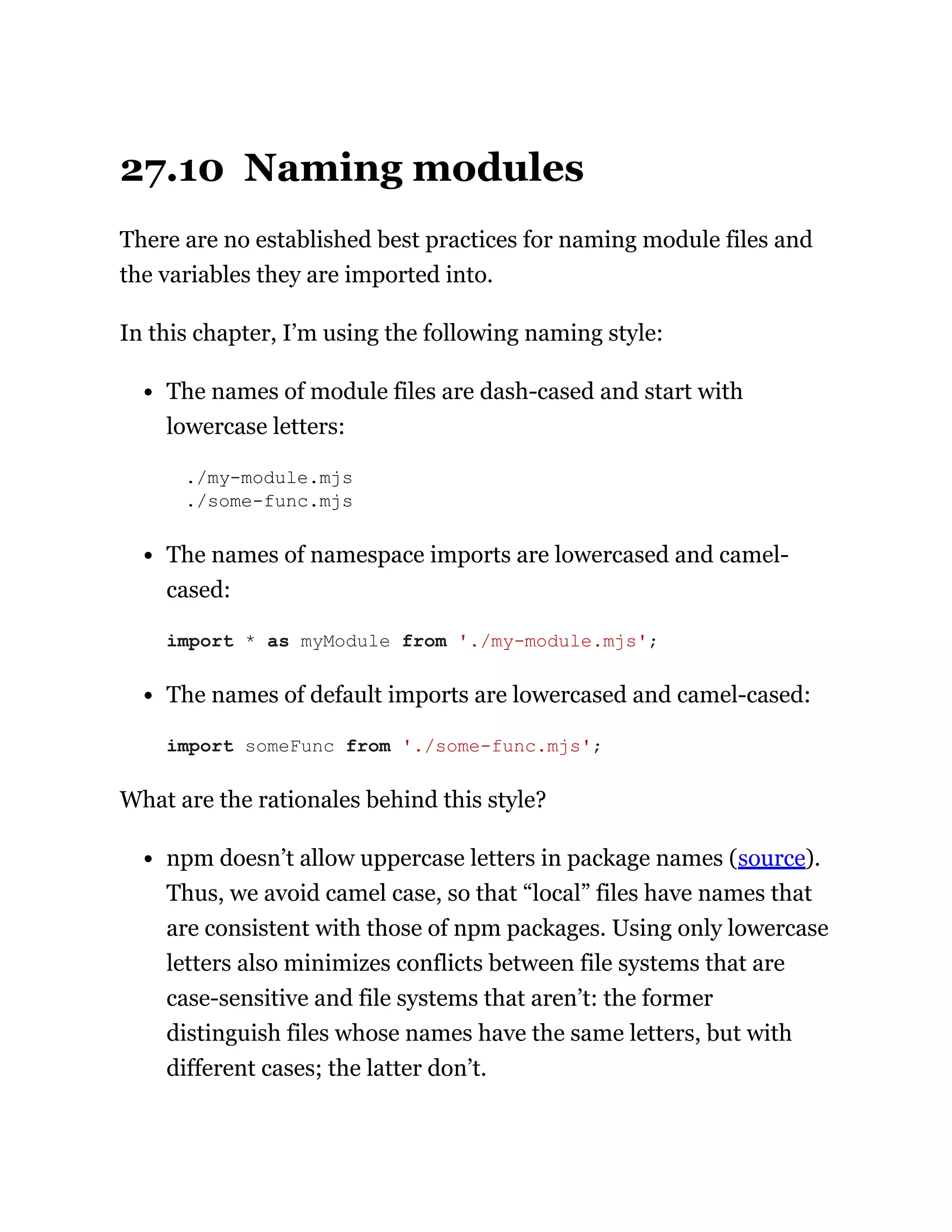 27.10 Naming modules
There are no established best practices for naming module files and
the variables they are imported into.
In this chapter, I’m using the following naming style:
The names of module files are dash-cased and start with
lowercase letters:
./my-module.mjs
./some-func.mjs
The names of namespace imports are lowercased and camel-
cased:
The names of default imports are lowercased and camel-cased:
What are the rationales behind this style?
npm doesn’t allow uppercase letters in package names (source).
Thus, we avoid camel case, so that “local” files have names that
are consistent with those of npm packages. Using only lowercase
letters also minimizes conflicts between file systems that are
case-sensitive and file systems that aren’t: the former
distinguish files whose names have the same letters, but with
different cases; the latter don’t.
import * as myModule from './my-module.mjs';
import someFunc from './some-func.mjs';
 