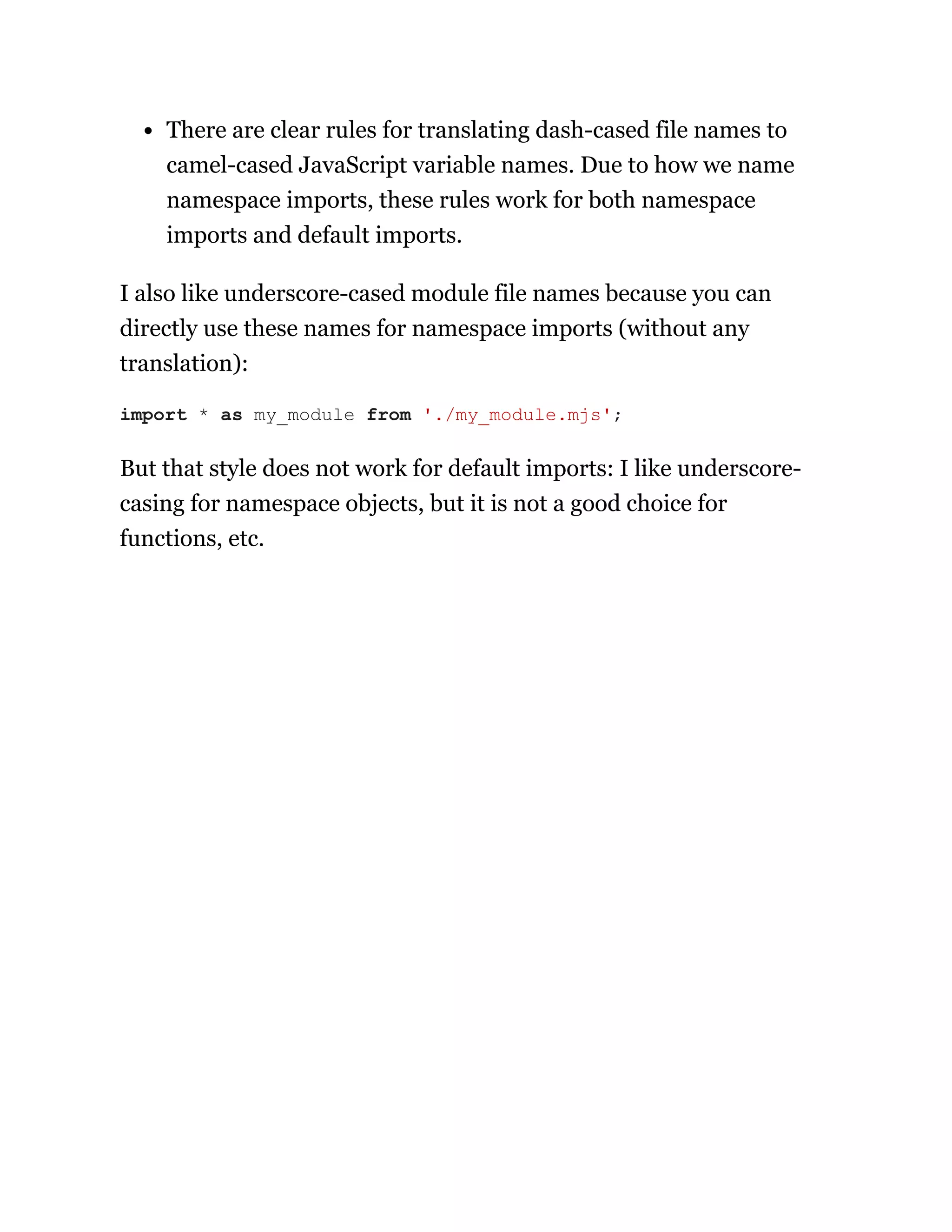 There are clear rules for translating dash-cased file names to
camel-cased JavaScript variable names. Due to how we name
namespace imports, these rules work for both namespace
imports and default imports.
I also like underscore-cased module file names because you can
directly use these names for namespace imports (without any
translation):
But that style does not work for default imports: I like underscore-
casing for namespace objects, but it is not a good choice for
functions, etc.
import * as my_module from './my_module.mjs';
 