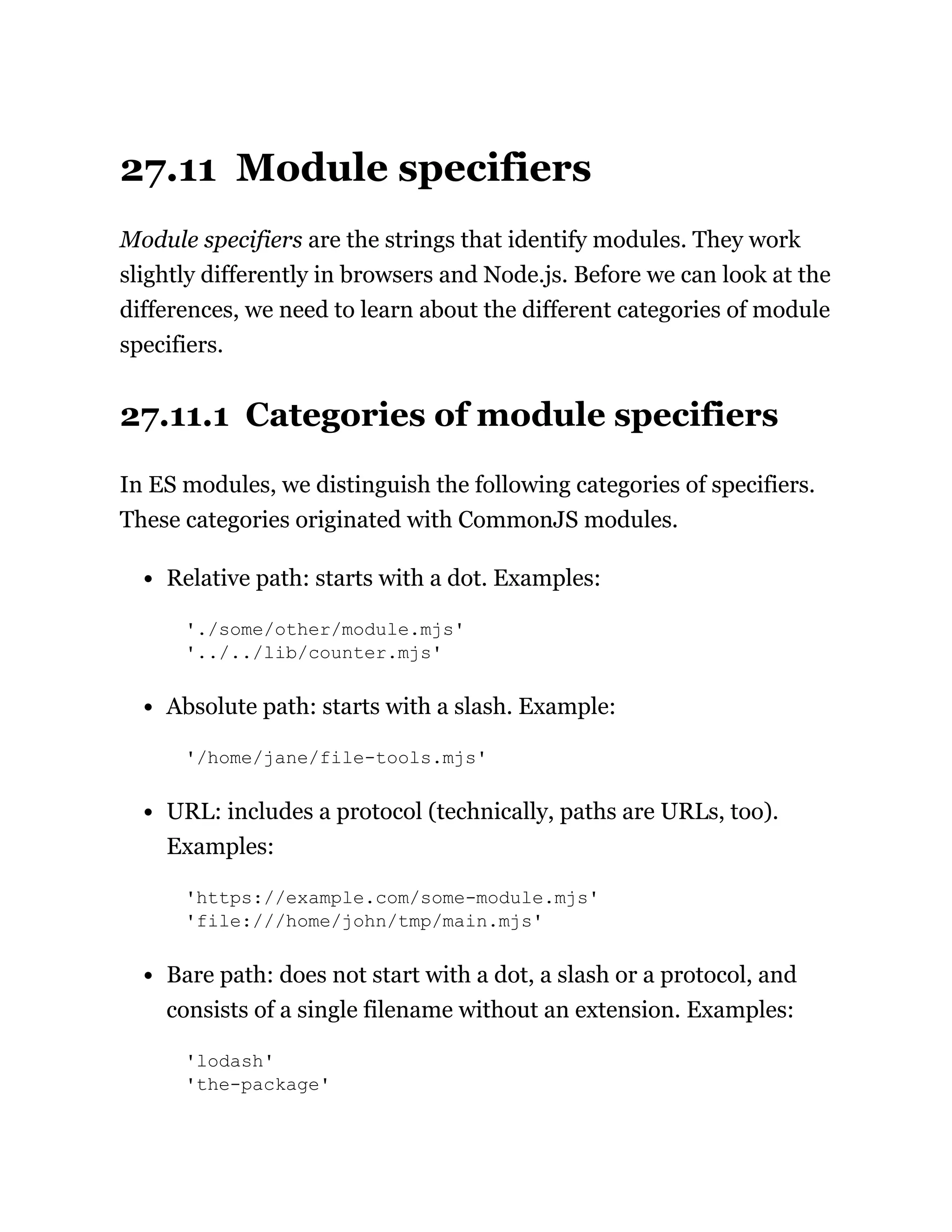 27.11 Module specifiers
Module specifiers are the strings that identify modules. They work
slightly differently in browsers and Node.js. Before we can look at the
differences, we need to learn about the different categories of module
specifiers.
27.11.1 Categories of module specifiers
In ES modules, we distinguish the following categories of specifiers.
These categories originated with CommonJS modules.
Relative path: starts with a dot. Examples:
'./some/other/module.mjs'
'../../lib/counter.mjs'
Absolute path: starts with a slash. Example:
'/home/jane/file-tools.mjs'
URL: includes a protocol (technically, paths are URLs, too).
Examples:
'https://example.com/some-module.mjs'
'file:///home/john/tmp/main.mjs'
Bare path: does not start with a dot, a slash or a protocol, and
consists of a single filename without an extension. Examples:
'lodash'
'the-package'
 