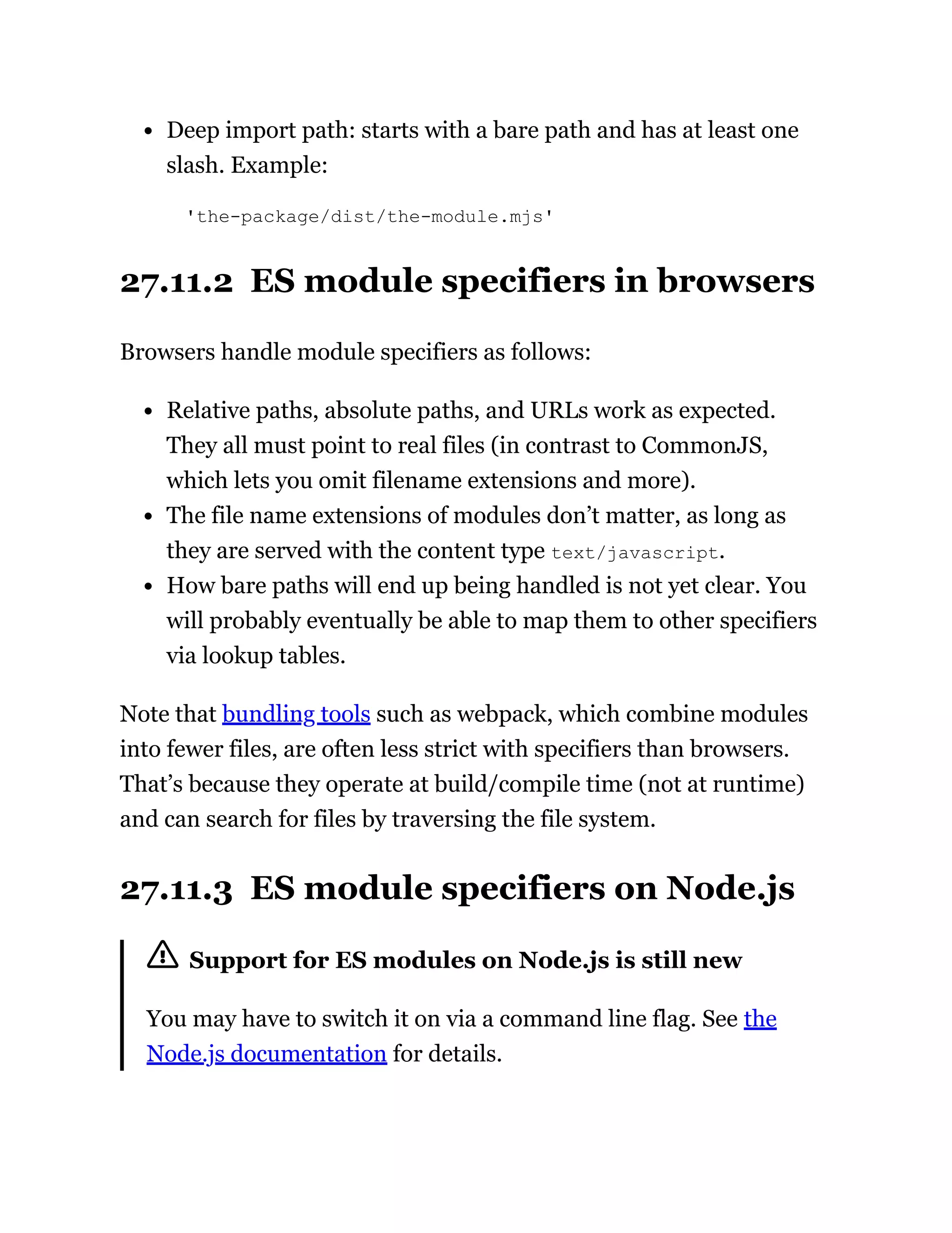Deep import path: starts with a bare path and has at least one
slash. Example:
'the-package/dist/the-module.mjs'
27.11.2 ES module specifiers in browsers
Browsers handle module specifiers as follows:
Relative paths, absolute paths, and URLs work as expected.
They all must point to real files (in contrast to CommonJS,
which lets you omit filename extensions and more).
The file name extensions of modules don’t matter, as long as
they are served with the content type text/javascript.
How bare paths will end up being handled is not yet clear. You
will probably eventually be able to map them to other specifiers
via lookup tables.
Note that bundling tools such as webpack, which combine modules
into fewer files, are often less strict with specifiers than browsers.
That’s because they operate at build/compile time (not at runtime)
and can search for files by traversing the file system.
27.11.3 ES module specifiers on Node.js
Support for ES modules on Node.js is still new
You may have to switch it on via a command line flag. See the
Node.js documentation for details.
 