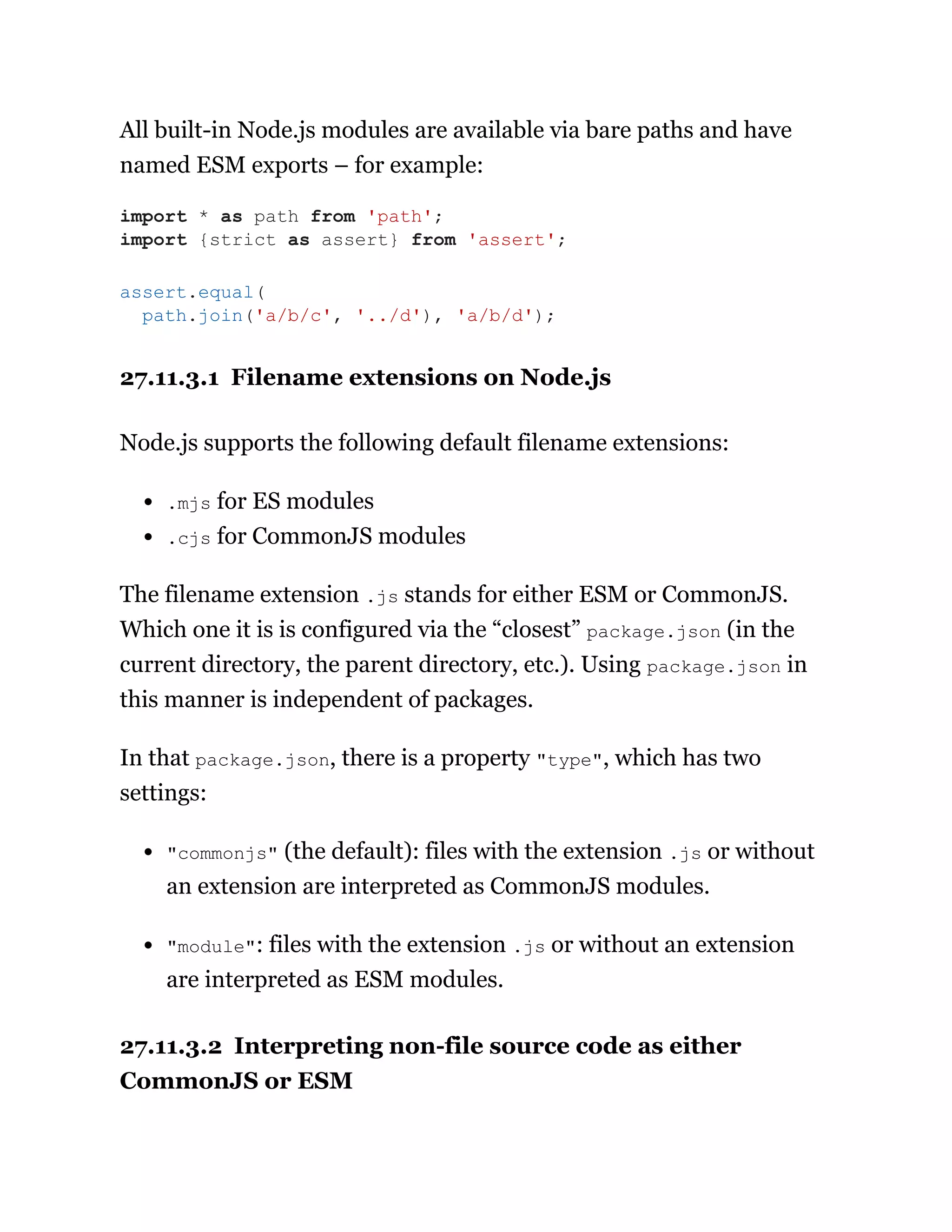 All built-in Node.js modules are available via bare paths and have
named ESM exports – for example:
27.11.3.1 Filename extensions on Node.js
Node.js supports the following default filename extensions:
.mjs for ES modules
.cjs for CommonJS modules
The filename extension .js stands for either ESM or CommonJS.
Which one it is is configured via the “closest” package.json (in the
current directory, the parent directory, etc.). Using package.json in
this manner is independent of packages.
In that package.json, there is a property "type", which has two
settings:
"commonjs" (the default): files with the extension .js or without
an extension are interpreted as CommonJS modules.
"module": files with the extension .js or without an extension
are interpreted as ESM modules.
27.11.3.2 Interpreting non-file source code as either
CommonJS or ESM
import * as path from 'path';
import {strict as assert} from 'assert';
assert.equal(
path.join('a/b/c', '../d'), 'a/b/d');
 